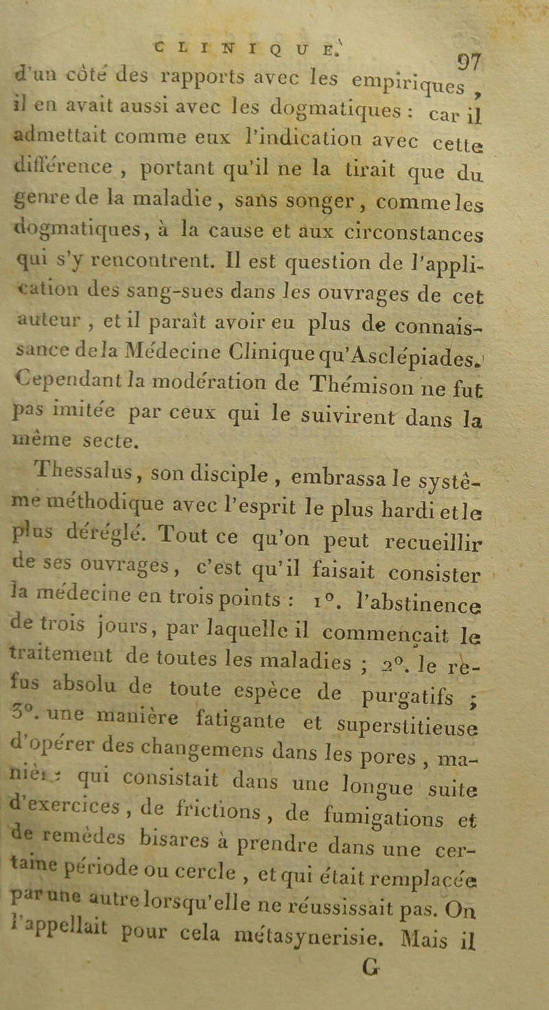 GR EM RO Ù E: d'un côté des rapports avec les empiriques , il en avait aussi avec les dogmatiques : car 1] admettait comme eux l'indication avec cette difiérence , portant qu'il ne la tirait que du genre de la maladie, sans SOngeT , comme les dogmatiques, à la cause et aux circonstances qui s'y rencontrent. Il est question de l’appli- tation des sang-sues dans les ouvrages de cet auteur , et1l paraît avoir eu plus de connais- sance dela Médecine Clinique qu'Asclépiades.: Cependant la modération de Thémison ne fut pas imitée par ceux qui le suivirent dans la inême secte. Thessalus, son disciple, embrassa le systé- me méthodique avec l'esprit le plus hardietle Plus déréglé. Tout ce qu'on peut recueillir de ses ouvrages, c’est qu'il faisait consister la médecine en trois points : 1°, l’abstinence de trois jours, par laquelle il commençait le traitement de toutes les maladies ; 2°, le rb- fus absolu de toute espèce de purgatifs ; 3°. une manière fatigante et superstitieuse d'opérer des changemens dans les pores, nier - qui consistait dans une longue &lt; d'exercices , de frictions ; ‘de remèdes bisares à pren taïne période ou cercle » Ct Qui était remplacée prune autre lorsqu'elle ne réussissait pas. On l'appellait pour cela mélasynerisie, Mais il G ma- uite de fumigations et dre dans une cer-