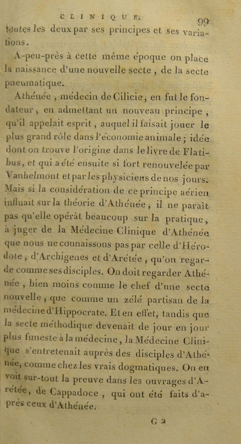 LE: NÉ OU M 00 tutes les deux par ses principes et ses varia tions. “A-peu-prés à celté même époque on place Ja naissance d’une nouvelle secte , de la secte pneumatique... RARE A que Athénée ; medecin de Cilicie, en fut le fon- dateur ; en admeltant un nouveau principe , qu'il appelait esprit , auquel il faisait jouer le plus grand rôle dans l’économie animale ; idée dont on trouve l’origine dans le livre de Flati2 bus, et qui a été ensuite si fort renouvelée par Vanhelmont et par les physiciens de nos Jours: Mais si la considération de ce principe aérien influait sur la théorie d’Athénée ; il ne parait pas qu’elle opérät beaucoup sur la pratique, à juger de la Médecine Clinique d’Athénée que nous ne connaissons pas par celle d'Heéro- dote ; d’Archigenes et d'Arétée , qu'on regar- de comme ses disciples. On doit regarder Athé- née ; bien moins comme le chef d’une secte nouvelle ; que comme un zélé partisan de la médecine d'Hippocrate. Eten effet, tandis que la secte méthodique devenait de Jour en jour Plus funeste à Ja médecine ; la Médecine Clini- que s’entretenait auprès des disciples d’Athé: ï ée; comme chez les vrais dogmatiques. On en “voit sur-tout la preuve dans les ouvrages d’A- rétée, de Cappadoce ;, qui ont été faits d’a- près ceux d'Athénée, G 2