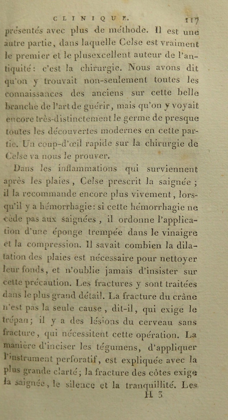 présentés avec plus de méthode. Il est une autre partie, dans laquelle Celse est vraiment lé premier et le plusexcellent auteur de l’an- tiquité: c'est la chirurgie. Nous avons dit qu'on y trouvait non-seulement toutes les Connaissances des anciens sur cette belle branche de l'art de guérir, mais qu’on ÿ voyait encore très-distinctement le germe de presque toutes les découvertes modernes en cette par- tie. Un coup-d'œil rapide sur la chirurgie de Celse va nous le prouver. = Dans les inflammalions qui surviennent après les plaies, Celse prescrit la saignée ; il la recommande encore plus vivement, lors- qui y a hémorrhagie: si cette hémorrhagie ne cède pas aux saignées , il ordonne l'applica- tion d’une éponge trempée dans le vinaigre êt la compression. Il savait combien la dila- ation des plaies est nécessaire pour nettoyer leur fonds, et n'oublie jamais d’insister sur cette précaution. Les fractures y sont traitées dans le plus grand détail, La fracture du crâne n'est pas la seule cause, dit-il, qui exige le trépan; il y a des lésions du cerveau sans Aracture, qui nécessitent cette opération. La à var ière d’inciser les tégumens, d'appliquer l'instrument perforatif, est expliquée avec la plus grande ciarté; Ja fracture des côtes exige Ja saïgnée, le silence et la Sr Les. d.