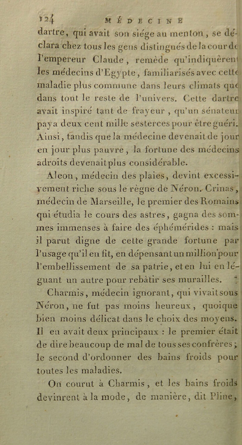 dartre, qui avait son siége au menton, se dé clara chez tous les gens distingués de la cour dei l'empereur Claude, remède qu'indiquèrenb les médecins d’ l'été familiarisés avec celté maladie plus commune dans leurs climats quéi dans tout le reste de l'univers. Cette dartres avait inspiré tant de frayeur , qu’un sénatew paya deux cent mille sesterces pour être guéri.h Ainsi, tandis que la médecine devenaitde jours en jour plus pauvre, la fortune des médecins adroits devenaitplus considérable. yement riche sous le règne de Néron. Crinas’, médecin de Marseille, le premier des Romains: quiétudia le cours des astres, gagna des som! mes immenses à faire des éphémérides : mais! 31 parut digne de cette grande fortune par! l'usage qu’ilen fit, en dépensantun million‘ pour! l’'embellissement de sa patrie, eten lui en lé-| guant un autre pour rebätir ses murailles. &amp;| Charmis, médecin ignorant, qui vivaitsous | Néron, ne fut pas moins heureux, quoique bien moins délicat daus le choix des moyens: | Il eu avait deux principaux : le premier était de dire beaucoup de mal de tous sesconfrères ; le second d’ordonner des bains froids poux toutes les maladies. PER 4 Où courut à Charmis, et les bains froids devinrent à la mode, de manière, dit Pline,