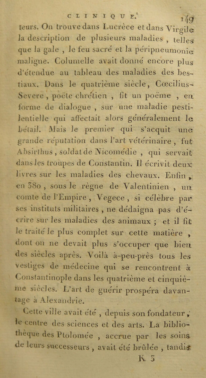 teurs. On trouve dans Lucrèce et dans Virgile la description de plusieurs maladies , telles que la gale , le feu sacré et la péripneumonie maligne. Columelle avait donné encore plus d'étendue au tableau des maladies des bes- tiaux. Dans le quatrième siècle, Cæcilius- Severe, poëte chrétien , fit un poëme , en forme de dialogue , sur une maladie pesti- lentielle qui affectait alors généralement le bétail. Mais le premier qui s’acquit une grande réputation dans l’art vétérinaire , fut Absirthus , soldat de Nicomédie | qui servait dans les troupes de Constantin. Il écrivit deux livres sur les maladies des chevaux. Enfin , en 380 , sous le règne de Valentinien , un comte de l'Empire, Vegece, si célèbre par ses instituts militaires , ne dédaigna pas d’é- crire sur les maladies des animaux ; et il fit le traité le plus complet sur cette matière &lt; dont on ne devait plus s'occuper que bien des siècles après. Voilà à-peu-près tous les vestiges de médecine qui se rencontrent à Constantinople dans les quatrième et cinquie- me siècles, L'art de guérir prospéra davan- ._ “age à Alexandrie. —_ Gette ville avait été , depuis son fondateur ;, le centre des sciences et des arts. La biblio= thèque des Ptolomée y accrue par les soins de leurs successeurs , avait été brûlée , tandig IS 5