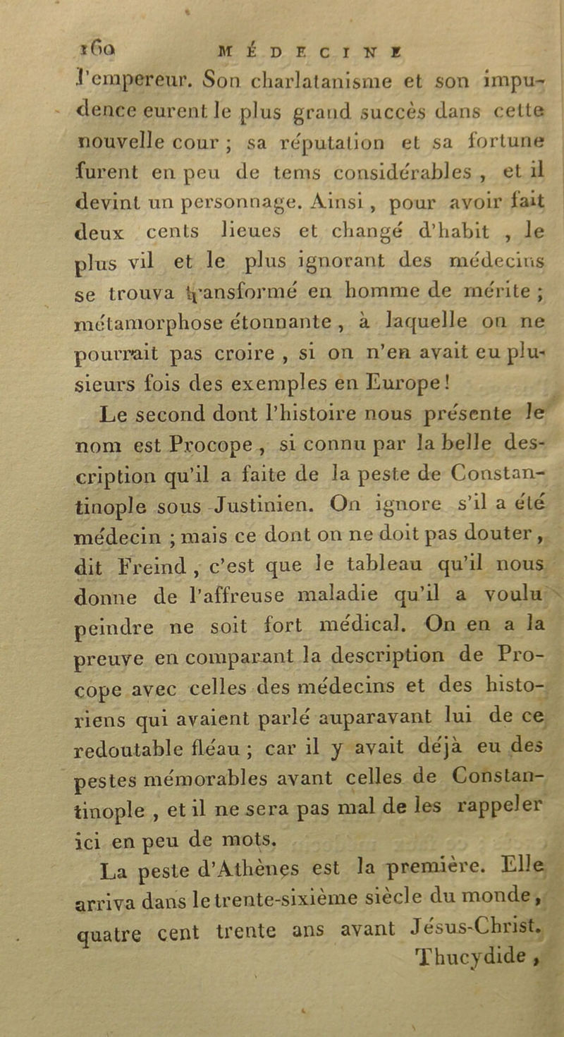 l'empereur. Son charlatanisme et son impu= dence eurent le plus grand succès dans cette nouvelle cour ; sa réputation et sa fortune furent en peu de tems considérables, et devint un personnage, Ainsi, pour avoir fait | deux cents lieues et changé d’habit , le plus vil et le plus ignorant des médecins se trouva ansformé en homme de mérite ; métamorphose étonnante, à laquelle on ne pourrait pas croire, si on n’en avait eu plus sieurs fois des exemples en Europe! Le second dont l’histoire nous présente le” nom est Procope, si connu par la belle des- cription qu'il a faite de la peste de Constan- tinople sous Justinien. On ignore s'il a été médecin ; mais ce dont on ne doit pas douter, dit Freind , c’est que le tableau qu'il nous, donne de l’affreuse maladie qu'il a soul peindre ne soit fort médical. On en a la preuye en comparant la descripuon de Pro- cope avec celles des médecins et des histo-s riens qui avaient parlé auparavant lu de ce. redoutable fléau ; car il y avait déjà eu dd | _pestes mémorables avant celles de Constan- tinople , et il ne sera pas mal de les rappeler ici en peu de mots, La peste d'Athènes est la première. Elle arriva dans letrente-sixième siècle du monde,# quatre cent trente ans avant Jésus-Christ, … ms