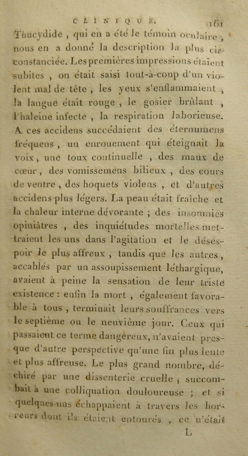 EN £ Qu À 163 Thacydide , qui en a été le témoin oc ulaire nous en a donné là descri iption Ja plus cip: vonstanciée. Les premières impressions Ctaient Subites , On était saisi tout-à-coup d’un vio- lent mal de tête, les yeux s'enflammaient , la langue était rouge ; le gosier brûlant , haleine infecté , la respiration laborteuse. A ces accidens succédaient des éternumens fréquens , un éurouement qui étéignait la voix, uné toux continuellé ; des maux de cœur, des vomissemens biliéux , des eours ‘de ventre , des hoquets violens , ét d’autres accidens-plus légers. La peau était fraiche et la chaleur interne dévorante ; des insomaies ‘opmitres ; des inquiétudes mortelles met- “raient les uns dans lagitétion et le déses- poir de plus affreux ; tandis qué les autres, accablés par un assoupissement léthar ‘gique, avaient à peine la sensation dé leur triste existence : enfin la mort ; également favora- = ble à tous , terminait leurs souffrances vers * le septième ou le neuvième jour. Ceux passaient ce terme dangéreux, n'avaient pres » que d'autre perspective qu’une fin plus nn: set plus affreuse. Le plus grand nombre, dé- ee par une dissenterie cruelle ; succom- à une colliquation douloureuse ;. et si quelques-uns Échappaient à travers les hor- -réurs dont ils étaient entourés. 2e n 'étaié l