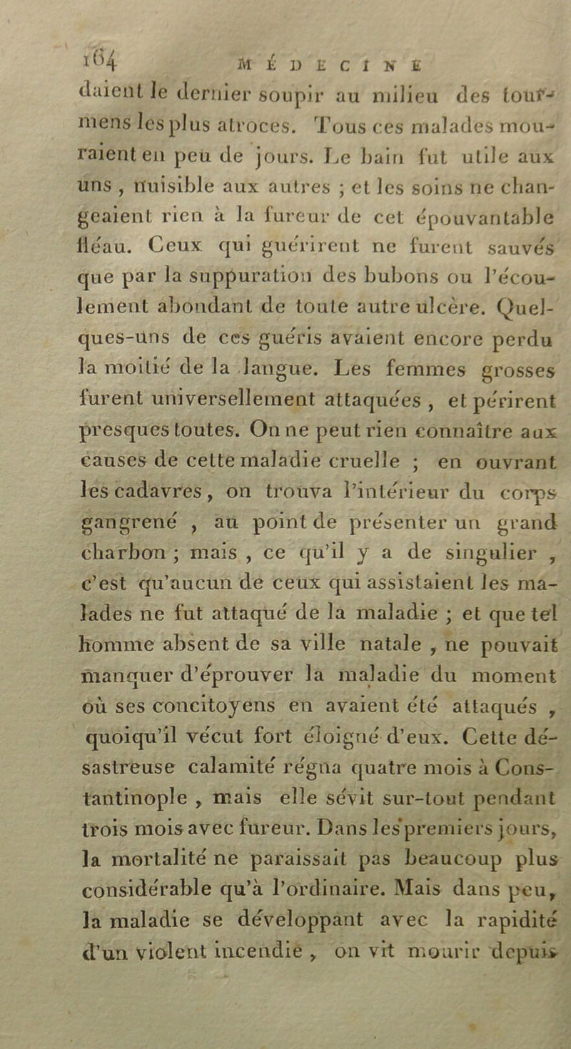 daient le dernier soupir au milieu des touf- mens les plus atroces. Tous ces malades mou raient en peu de jours. Le bain fut utile aux uns , nuisible aux autres ; et les soins ne chan- geaïent rien à la fureur de cet épouvantable fléau. Ceux qui guérirent ne furent sauvés que par la suppuration des bubons ou l’écou- lement abondant de toute autre ulcère. Quel- ques-uns de ces guéris avaient encore perdu la moitié de la Jangue., Les femmes grosses furent universellement attaquées , et périrent presques toutes. On ne peut rien connaître aux causes de cette maladie cruelle ; en ouvrant les cadavres, on trouva l’intérieur du corps gangrené , au point de présenter un grand charbon ; mais , ce qu’il y a de singulier , _é’'est qu'aucun dé ceux qui assistaient les mä- fades ne fut attaqué de la maladie ; et que tel homme absent de sa ville natale , ne pouvait manauer d'éprouver la maladie du moment où ses concitoyens en avaient été attaqués _ quoiqu'il vécut fort éloigné d'eux. Cette dé- sastreuse calamité régna quatre mois à Cons- tantinople , mais elle sévit sur-tout pendant trois mois avec fureur. Dans les premiers jours, la mortalité ne paraissait pas beaucoup plus considérable qu’à l'ordinaire. Mais dans peu, Ja maladie se développant avec la rapidité d’un violent incendié, on vit mourir depuis