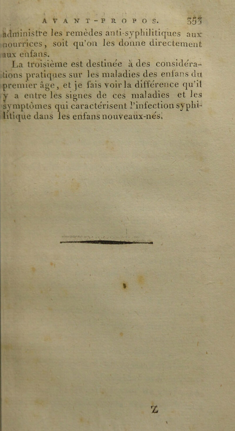 +: AVANT-PROPOS. 257 hidministre les remèdes anti-syphilitiques aux nourrices, soit qu'on les donne directement aux enfans. | La troisième est destinée à des considéra- tions pratiques sur les maladies des enfans du premier âge, et je fais voir la différence qu'il y a entre les signes de ces maladies et les Symptômes qui caractérisent l’infection syphi-