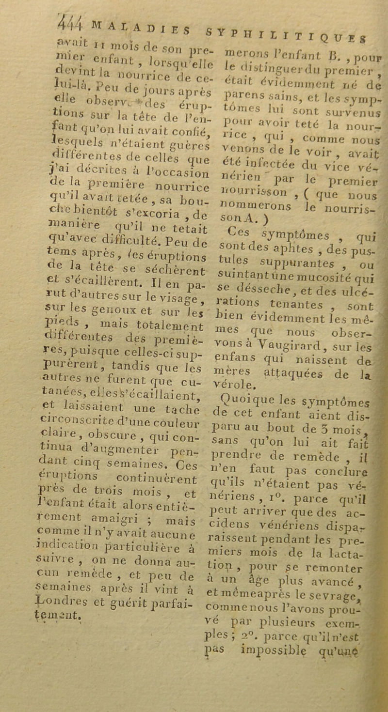 ait 1 mois de son pre- er ‘enfant , lorsqu'elle éVint la nourrice de ce- lui-lé, Peu de Jours après elle Observt#des érun- tions sur la tête de l’en- Fant Qu'on lui avait confié lesquels n'étaient guères différentes de celles que j'ai décrites à l’occasion de la premiére nourrice qu'il avait tetée ; Sa bou- chebientôt s'excoria ,de Manière qu’il ne tetait qu'avec difficulté, Peu de téëms après, (es éruptions de la tété- se séchèrent £t S’écaillérent, Il en pa- rut d’autres sur le visage, sur les pieds , mais totalement différentes des premié- res, puisque celles-ci sup- Purérent, tandis que les autres ne furent que cu- tanées, elless’écaillaient, _@t laissaient une tache circonscrite d’une couleur claire, obscure, qui con- tinua d'augmenter pen- dant cinq semaines, Ces éruptions continuërent près de trois mois Bi à l’enfant était alors entiè- rement amaigri ; mais comme il n’y avait aucune indication particulière à Suivre, on ne donna au- Cun remède , et peu de Semaines après il vint &amp; aw mi 2 à Londres et guérit parfai- tement, YPHILITIQUES merons enfant B, ; pour le distinguer du premier était évidemment né d Parens sains, et les SYMpP- tômes lui sont survenus “ POur avoir teté Ja nOur=M ricé ; Qui score nous venons de le voir &gt; AVait” été infectée du vice vé- nérien” par le premier Hourrisson , ( que nous nommerons Île nourris | son À, ) Ces symptômes Sont des aphtes , des pus- tules SuUppurantes | ou’ Suintantüne mucosité qui se désseche, et des ulcé- rations tenantes ; sont” bien évidemment les mé- 4 mes que nous obser-M Vons à Vaugirard, sur les enfans qui naissent de” mères attaquées de law vérole, £ 4 Quoique les symptômes” ? [e3 &gt; qui Sans qu’on lui ait fait prendre de remède ; il. n’en faut pas conclure qu'ils métaient pas vé nériens , 1°, parce qu'il peut arriver que des ac- cidens vénériens dispa- raissent pendant les pre-. miers mois de la lacta- tion, pour se remonter à un âge plus avancé 1 et mémeaprès le sevrage, Comme nous l'avons prousm vé par plusieurs exem- ples; 2°. parce qu'ilnestà pas impossible qu'une