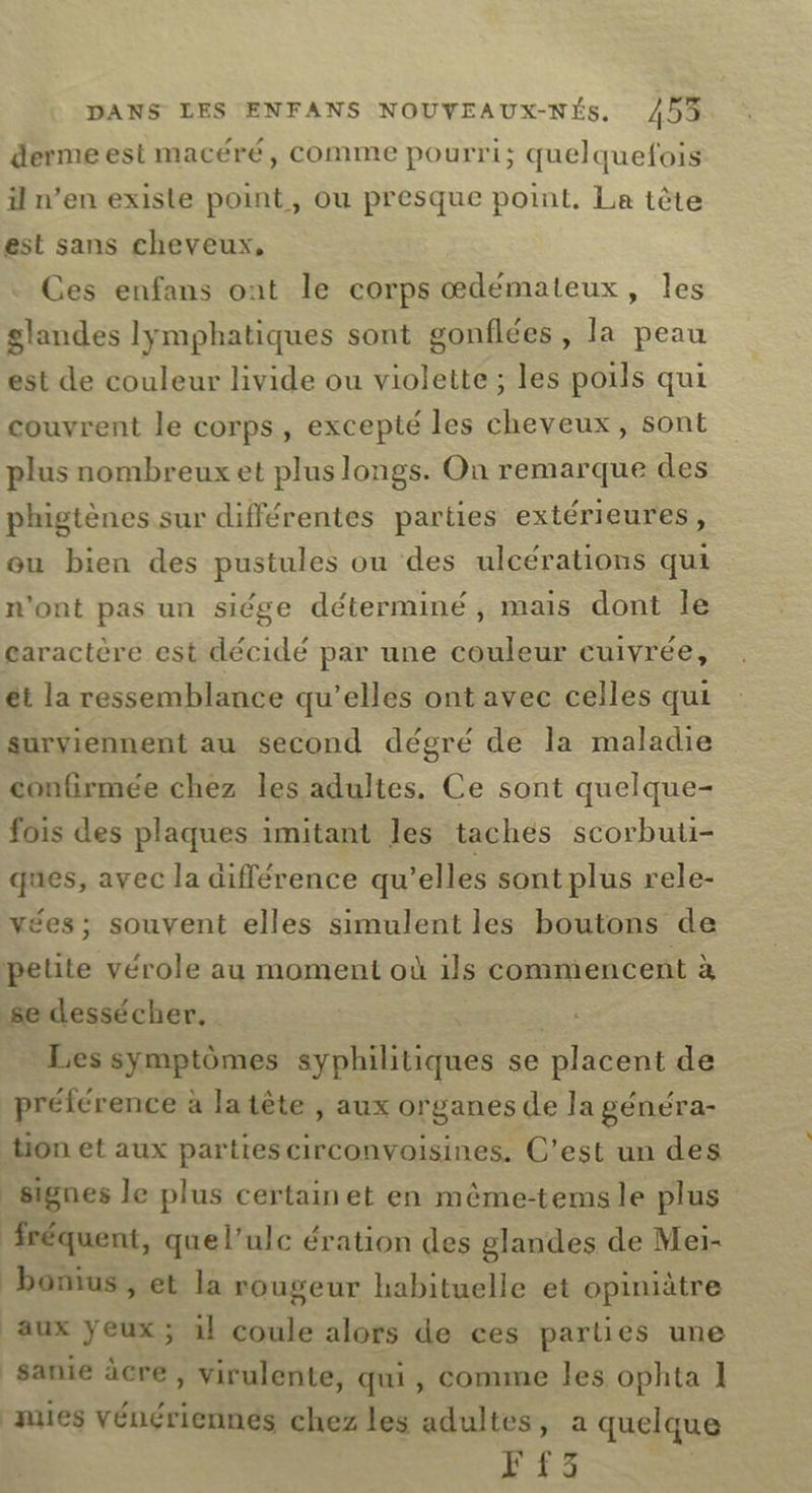 dermeest macéré, comme pourri; quelquefois il n’en exisle point, ou presque point. Le tète est sans cheveux, Ces enfans ont le corps œdémateux, les glandes lymphatiques sont gonflées, la peau est de couleur livide ou violette ; les poils qui couvrent le corps, excepté les cheveux, sont plus nombreux et plus longs. On remarque des phigtènes sur différentes parties extérieures, ou bien des pustules ou des ulcérations qui n'ont pas un siége déterminé, mais dont lé caractère est décidé par une couleur cuivrée, ét la ressemblance qu’elles ont avec celles qui surviennent au second dégré de la maladie confirmée chez les adultes. Ce sont quelque- fois des plaques imitant les tachés scorbuti- ques, ayec la différence qu’elles sont plus rele- vées; souvent elles simulent les boutons de petite vérole au moment où ils commencent à se dessécher, \ Les symptômes syphilitiques se placent de préférence à la tête , aux organes de la généra- tion et aux parties circonvoisines. C’est un des _ signes le plus certainet en même-temsle plus fréquent, quel’ulc ération des glandes de Meï- bonus, et la rougeur habituelle et opiniètre aux yeux; 1} coule alors de ces parties une sanie àcre , virulente, qui, comme les ophta 1 nues vénériennes chez les adultes, a quelque F3