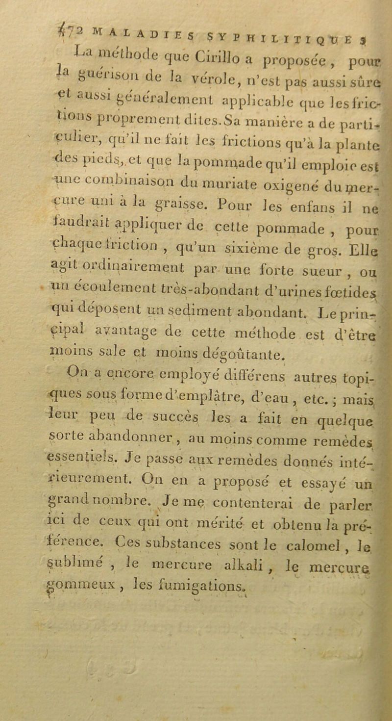 La méthode que Cirillo a proposée, pour la guérison de la vérole, n’est pas aussi sûré £t'aussi généralement apphcable que lesfric tions proprement dites. Sa manière a de partis culier, qu’il ne fait les frictions qu’à la plante des pieds, et que la pommade qu'il emploie est ane combinaison du muriate oxigené du meraw cure uni à la graisse. Pour les enfans il né faudrait appliquer de cette pommade , pour chaquefriction , qu'un sixième de gros. Lllew agit ordinairement par une forte sueur, ou . un écoulement très-abondant d’urines fœtidesw # “qui déposent un sediment abondant. Le prin- gipal avantage de cette méthode est d'êtres moins sale et moins dégoütante. 41 | On: a encore employé différens autres topi- % ques sous forme d'emplâtre, d’eau , etc. : mais leur peu de ‘succès les. a fait en quelque sorte abandonner, au moins comme remèdes w essentiels, Je passe aux remèdes donnés inté- rieurement. On en a proposé et essayé un grand nombre. Je me contenterai de parler « ici de ceux qui ont mérité et obtenu la pré- | férence. Ces substances sont le calomel, le | sublimé , le mercure alkali ÿ le mercure gommeux » les fumigations.