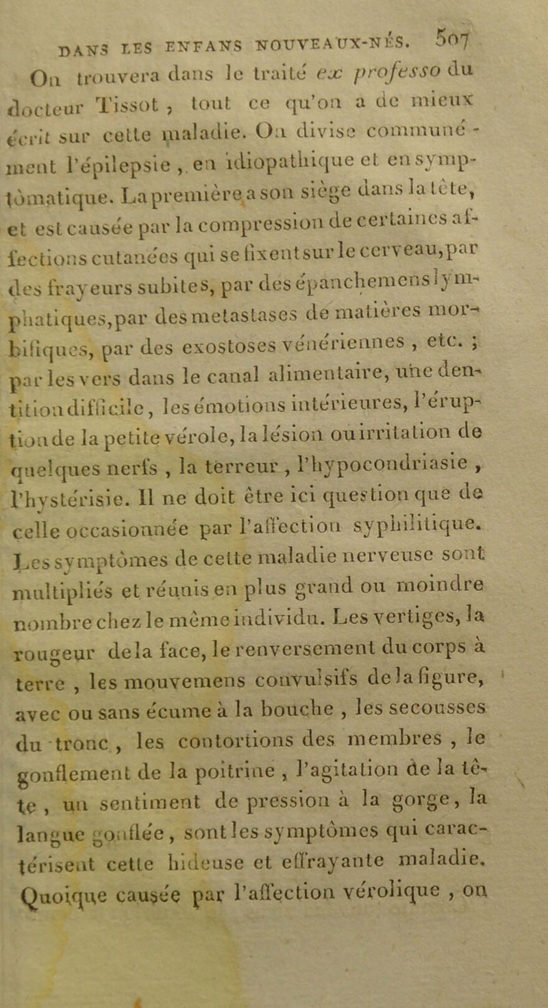 On trouvera dans le traité ex professo du docteur Tissot, tout ce qu'on a de mieux écrit sur cette maladie. Où divise commune = ment lépilepsie ,. en 1diopathique et en symp- tdmatique. La prenuère a son siège dans latète, et est causée par la compression de certaines af- fections cutanées qui sefixentsur le cerveau,par des frayeurs subites, par des épanchemensiÿm- phatiques,par des metastases de matières mor= bifiques, par des exostoses vénériennes , etc. ; par les vers dans le canal alimentaire, une den= titiondifleile, les émotions intérieures, Pérup- tion de la petite vérole, la lésion ouirritation de ‘quelques nerfs , la terreur , l'hypocondriasie, Vhystérisie. Il ne doit être ici question que de celle occasionnée par l'affection syphihitique. Les symptômes de cette maladie nerveuse sont multipliés et réunis en plus grand ou moindre nombre chez le mèmeindividu. Les vertiges, la rougeur dela face, le renversement du corps à terre , les mouvemens convuisifs dela figure, avec ou sans écume à la bouche , les secousses du tronc, les contortions des membres , le : gonflement de la poitrine , lagitation de la tè- te, un sentiment de pression à la gorge, la langue gonflée, sont les symptômes qui carac- térisent cette hideuse et effrayante maladie. Quoique causée par l'affection vérolique , on &amp; 4 4 | + 4 + 49