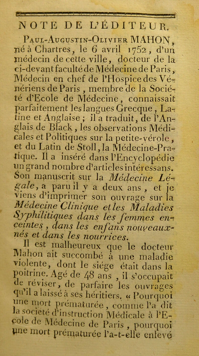 NOTE DE L’ÉDITEUR. Paul-Augustin-Olivier MAHON, né à Chartres, le 6 avril 1752, d’un, médecin de cette ville, docteur de la ci-devant facultéde Médecine de Paris, Médecin en chef de l’Hospice des Vé- nériens de Paris , membre de la Socié- té d’Ecole de Médecine, connaissait parfaitement les langues Grecque , La- tine et Anglaise ; il a traduit, de l’An- glais de Black, les observations Médi- cales et Politiques sur la petite-vérole, et du Latin de S toi 1, la Médecine-Pra- tique. Il a inséré dans l’Encyclopédie un grand nombre d’articles intéressans. Son manuscrit sur la Médecine Lé^ gale, a paru il y a deux ans , et je viens d’imprimer son ouvrage sur la Médecine Clinique elles Maladies Syphilitiques dans les femmes en- ceintes , dans les enjans nouveaux- nés et dans les nourrices. Il est malheureux que le docteur Mali on ait succombé à une maladie violente, dont le siège était dans la poitrine. Agé de 48 ans , il s’occupait de réviser, de parfaire les ouvrages , uccion îv co c de Médecine de Paris , pourquoi pne mort prématurée l’a-t-elle enlevé