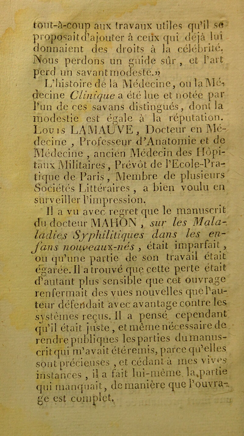 tout-à-coup aux travaux utiles qu’il se proposaitd?ajouter à ceiix qui déjà lui donnaient des droits à la célébrité. Nous perdons un guide sur , et b art perd un savant modeste.» L'histoire de la Médecine, ou 1 aTV1 éi decine Clinique a été lue et notée par l’un de ces sa vans distingués, dont la modestie est égale à la réputation. Louis LA MAL V E ^ Docteur en Mé- decine , Professeur cP Anatomie et de Médecine , ancien Médecin des Hôpi- taux Militaires , Prévôt de l’Ecole-Pra- tique de Paris, Membre de plusieurs Sociétés Littéraires , a bien voulu en s ur v ei 11 er V i m p r essi o n. Il a vu avec regret que le manuscrit du docteur MAHON , sur les Mal a- ladies Syphilitiques dans les en- J ans nouweaux-nés , était imparfait, ou qu’une partie de son travail était égarée. Il a trouvé que cette perte était d’autant plus sensible que cet ouvrage renfermait des vues nouvelles que l’au- teur défendait avec avantage contre les systèmes reçus, il a pensé cependant qu’il était juste , et même nécessaire de rendre publiques les parties dumanus- critqui m’avait étéremis, parce qu’elles sont précieuses , et cédant à mes vives instances , il a fait lui-même, la.partie qui manquait, de manière que l’ou\ ia- gc est complet.