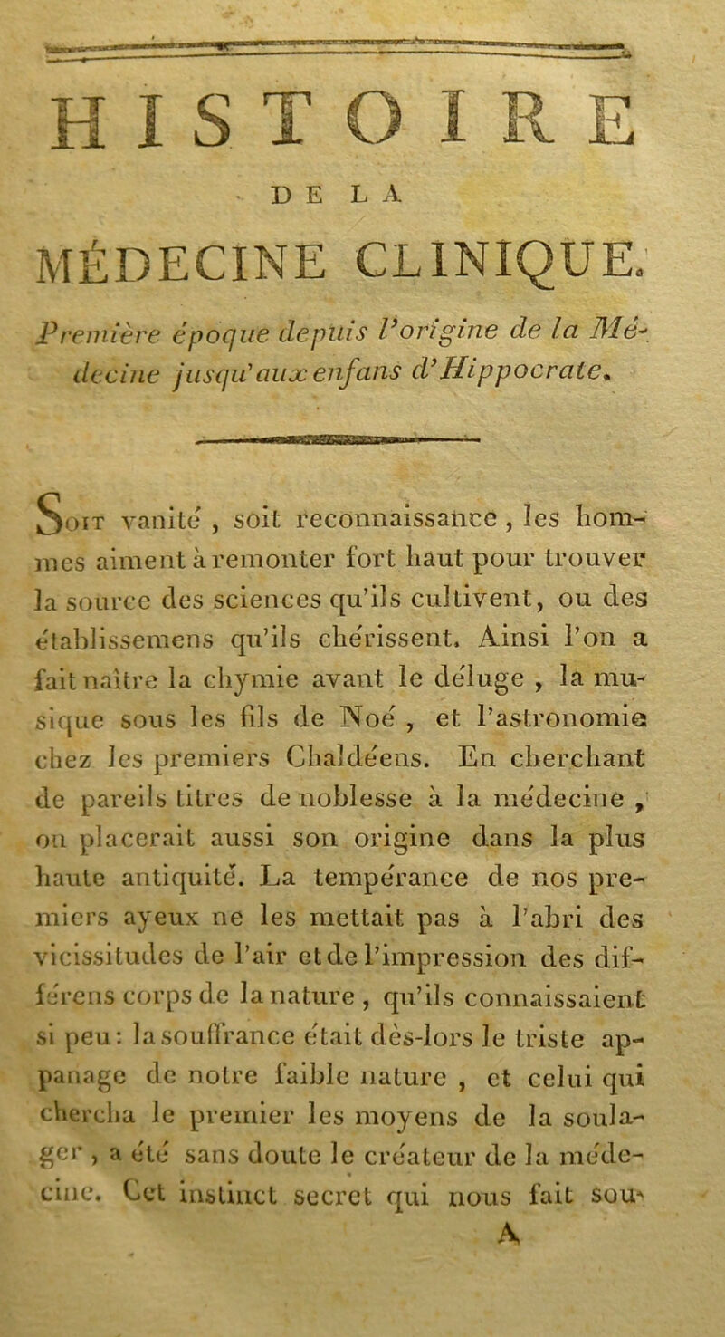 HISTOIRE DE L À MÉDECINE CLINIQUE. Première époque depuis P origine de la Mé- decine jusqu'aux enfans d’Hippocrate. Soit vanité , soit reconnaissance , les hom- mes aiment à remonter fort haut pour trouver la source des sciences qu’ils cultivent, ou des établissemens qu’ils che'rissent. Ainsi l’on a fait naître la chymie avant le déluge , la mu- sique sous les fils de Noé , et l’astronomie chez les premiers Chaîdéens. En cherchant de pareils titres de noblesse à la médecine , on placerait aussi son origine dans la plus haute antiquité. La temperan.ee de nos pre- miers ayeux ne les mettait pas à l’abri des vicissitudes de l’air et de l’impression des dif- férens corps de la nature, qu’ils connaissaient si peu: la souffrance était dès-lors le triste ap- panage de notre faible nature , et celui qui chercha le premier les moyens de la soula- ger , a été sans doute le créateur de la méde- cine. Cet instinct secret qui nous fait sou- A