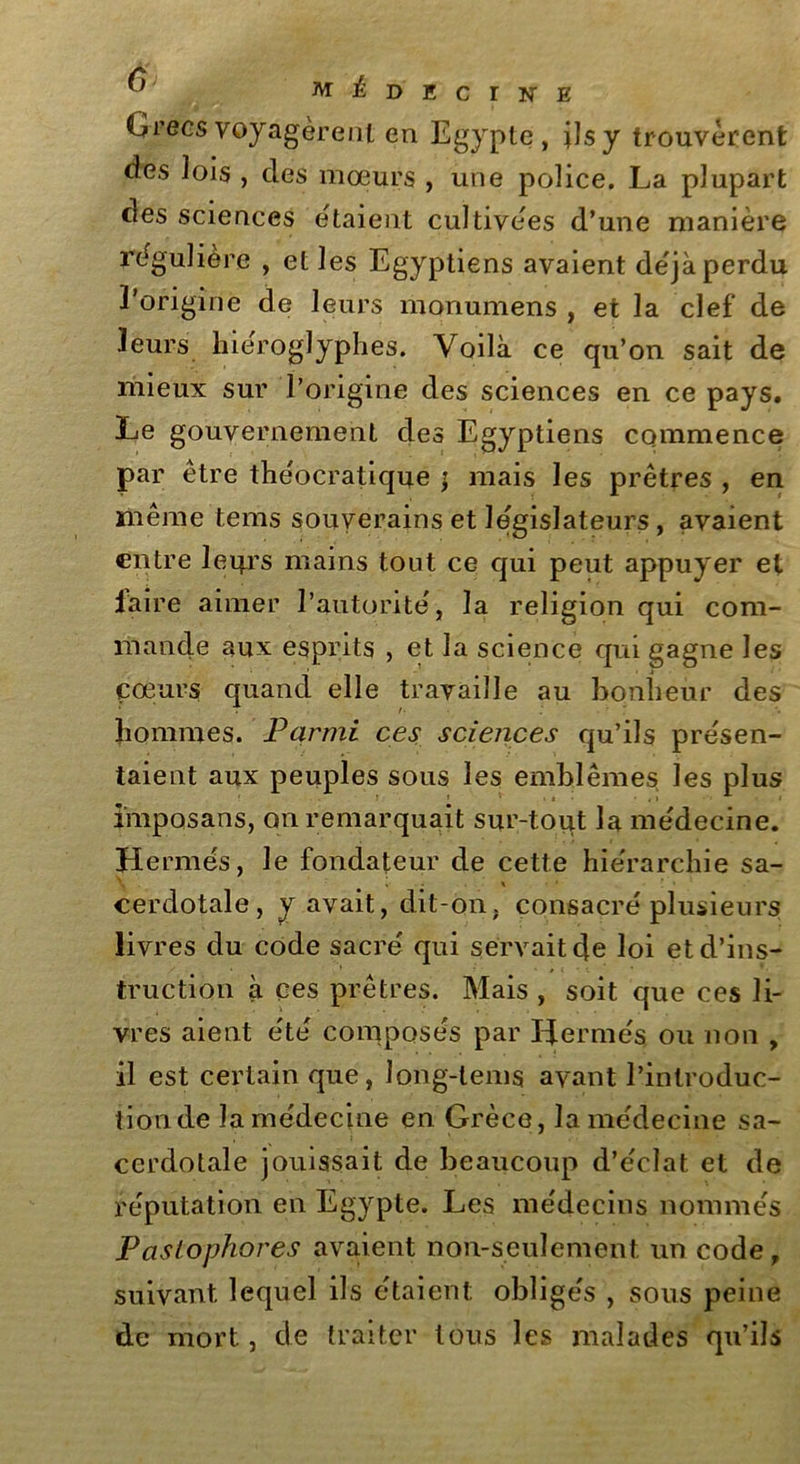 Grecs voyagèrent en Egypte, ils y trouvèrent des lois , des mœurs , une police. La plupart des sciences étaient cultivées d’une manière régulière , et les Egyptiens avaient déjà perdu l’origine de leurs monumens , et la clef de leurs hiéroglyphes. Voilà ce qu’on sait de mieux sur l’origine des sciences en ce pays. Le gouvernement des Egyptiens commence par être théocratique \ mais les prêtres , en même tems souverains et législateurs, avaient entre leurs mains tout ce qui peut appuyer et faire aimer l’autorité, la religion qui com- mande aux esprits , et la science qui gagne les cœurs quand elle travaille au bonheur des hommes. Parmi ces sciences qu’ils présen- taient aux peuples sous les emblèmes les plus imposans, on remarquait sur-tout la médecine. H ermés, le fondateur de cette hiérarchie sa- cerdotale, y avait, dit-on. consacré plusieurs livres du code sacré qui servait c|e loi et d’ins- truction à ces prêtres. Mais , soit que ces li- vres aient été composés par Hermès ou non , il est certain que, Jong-lems avant l’introduc- tion de lamédecine en Grèce, la médecine sa- cerdotale jouissait de beaucoup d’éclat et de réputation en Egypte. Les médecins nommés Paslophores avaient non-seulement un code, suivant lequel ils étaient obligés , sous peine de mort, de traiter tous les malades qu’ils