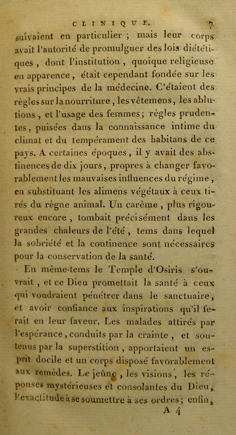 suivaient en particulier ; mais leur corps avait l’autorité de promulguer des lois diététi- ques , dont l’institution , quoique religieuse en apparence , était cependant fonde'e sur les yrais principes de la médecine. C’etaient des règles sur la nourriture, lesvètemens, les ablu- tions , et l’usage des femmes; règles pruden- tes , puisées dans la connaissance intime du climat et du tempérament des habitans de ce pays. À certaines époques , il y avait des abs- tinences de dix jours, propres à changer favo- rablement les mauvaises influences du régime , en substituant les alimens végétaux à ceux ti- rés du règne animal. Un carême , plus rigou- reux encore , tombait précisément dans les grandes chaleurs de l’été , tems dans lequel la sobriété et la continence sont nécessaires pour la conservation de la santé. En même-tems le Temple d’Osiris s’ou~ vrait , et ce Dieu promettait la santé à ceux qui voudraient pénétrer dans le sanctuaire, et avoir confiance aux inspirations qu’il fe- rait en leur faveur. Les malades attirés par l’espérance , conduits par la crainte , et sou- tenus par la superstition , apportaient un es- prit docile et un corps, disposé favorablement aux remèdes. Le jeûn^ , les visions, les ré- ponses mystérieuses et consolantes du Dieu, l’exaqtitudeàsesoumettre à ses ordres; enfin, A 4