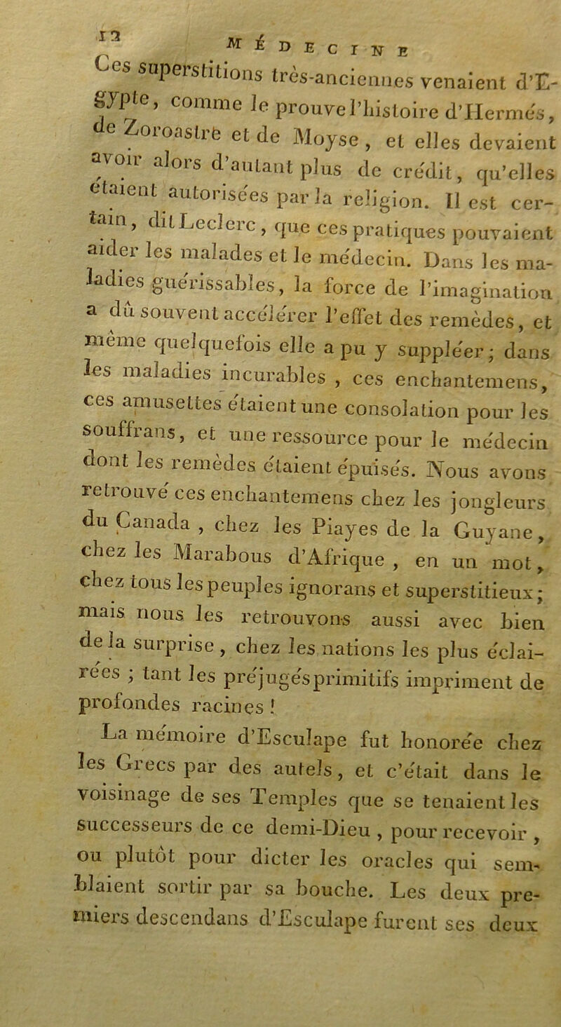 CS soPerstdions très-anciennes venaient d’E- gypte, comme Je prouve l’histoire d'Hermès, oio.istie et de Moyse, et elles devaient , a^0ls d autant plus de crédit, qu’elles étaient autorisées paria religion. Il est cer- . 1 ’ 1 ^ Leclei c , que ces pratiques pouvaient aider les malades et le médecin. Dans les ma- adies guérissables, la force de l’imagination a dû souvent accélérer l’effet des remèdes, et même quelquefois elle a pu y suppléer; dans les maladies incurables , ces enchantemens, ces amusettes étaient une consolation pour les souffrans, et une ressource pour le médecin dont les remèdes étaient épuisés. Nous avons retrouvé ces enchantemens chez les jongleurs’ du Canada , chez les Piayes de la Guyane, chez les Marabous d’Afrique, en un mot, chez tous les peuples ignorans et superstitieux; mais nous les retrouvons aussi avec bien delà surprise , chez les nations les plus éclai- rées ; tant les préjugés primitifs impriment de profondes racines ! La mémoire d’Escuîape fut honorée chez les Grecs par des autels, et c’était dans le voisinage de ses Temples que se tenaient les successeurs de ce demi-Dieu , pour recevoir , ou plutôt pour dicter les oracles qui seim Liaient sortir par sa bouche. Les deux pre- miers descendans d’Esculape furent ses deux