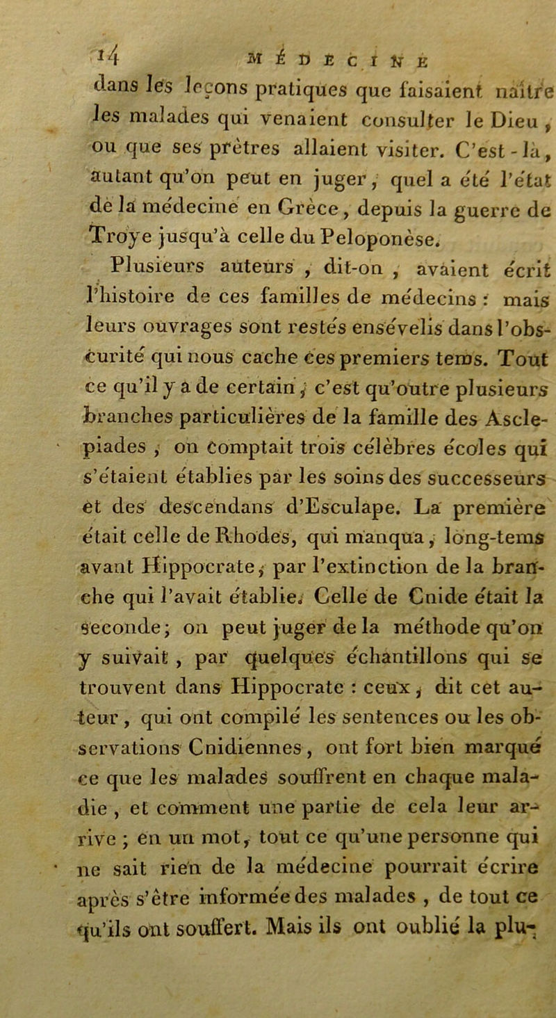 dans les leçons pratiques que faisaient naître les malades qui venaient consulter le Dieu , ou que ses prêtres allaient visiter. C’est-là, autant qu’on peut en juger, quel a été l'état dè là medecine en Grece, depuis la guerre de Troye jusqu’à celle du Peloponèse. Plusieurs auteurs , dit-on , avaient e'crit l’histoire de ces familles de médecins : mais leurs ouvrages sont restés ense'velis dans l’obs- curité qui nous cache ces premiers tems. Tout ce qu’il y a de certain ÿ c’est qu’outre plusieurs branches particulières de la famille des Ascle- piades , on comptait trois célébrés écoles qui s’étaient établies par les soins des successeurs et des descendans d’Esculape. La première était celle de Rhodes, qui manqua, long-tems avant Hippocrate, par l’extinction de la bran- che qui l’avait établie. Celle de Cnide était la Seconde; on peut juger de la méthode qu’on y suivait , par quelques échantillons qui se trouvent dans Hippocrate : ceux * dit cet au- teur , qui ont compilé les sentences ou les ob- servations Cnidiennes , ont fort bien marqué ce que les malades souffrent en chaque mala- die , et comment une partie de cela leur ar- rive ; en un mot, tout ce qu’une personne qui ne sait rien de la médecine pourrait écrire après s’être informée des malades , de tout ce qu’ils ont souffert. Mais ils ont oublié la plu-