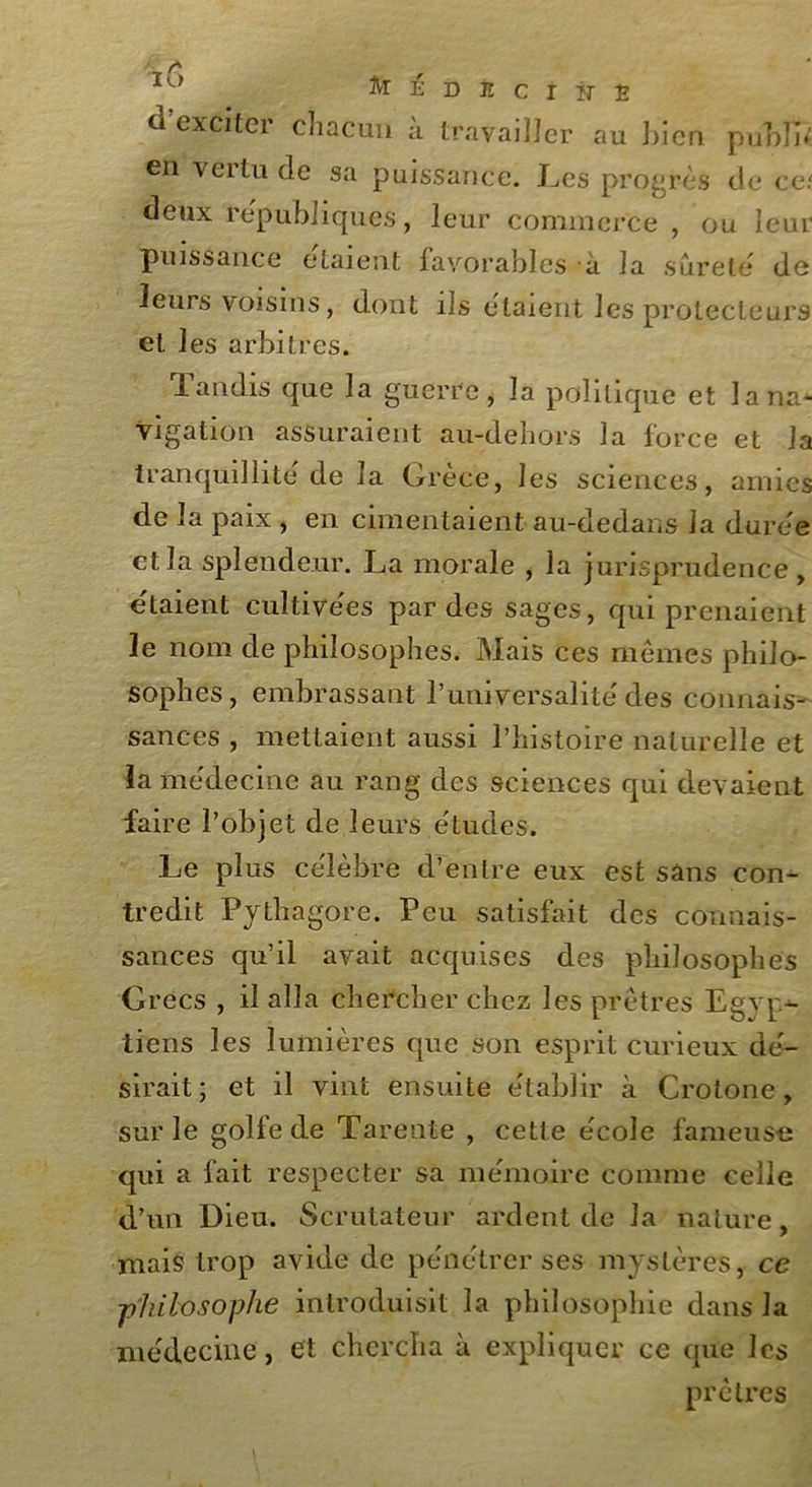 d’excitfer chacun à travailler au bien publia en vertu de sa puissance. Les progrès de ce/ deux républiques, leur commerce , ou leur puissance étaient favorables à la sûreté de leurs voisins, dont ils estaient les protecteurs et les arbitres. Tandis que la guerre, la politique et la na- vigation assuraient au-dehors la force et la tranquillité de la Grèce, les sciences, amies de la paix , en cimentaient au-dedans la duree et la splendeur. La morale , la jurisprudence, étaient cultivées par des sages, qui prenaient le nom de philosophes. Mais ces mêmes philo- sophes, embrassant l’universalité des connais- sances , mettaient aussi l’histoire naturelle et la médecine au rang des sciences qui devaient faire l’objet de leurs études. Le plus célèbre d’entre eux est sans con- tredit Pythagore. Peu satisfait des connais- sances qu’il avait acquises des philosophes Grecs , il alla chercher chez les prêtres Egyp- tiens les lumières que son esprit curieux dé- sirait ; et il vint ensuite établir à Crotone, sur le golfe de Tarente , cette école fameuse qui a fait respecter sa mémoire comme celle d’un Dieu. Scrutateur ardent de la nature, mais trop avide de pénétrer ses mystères, ce ■philosophe introduisit la philosophie dans la médecine, et chercha à expliquer ce que les prêtres