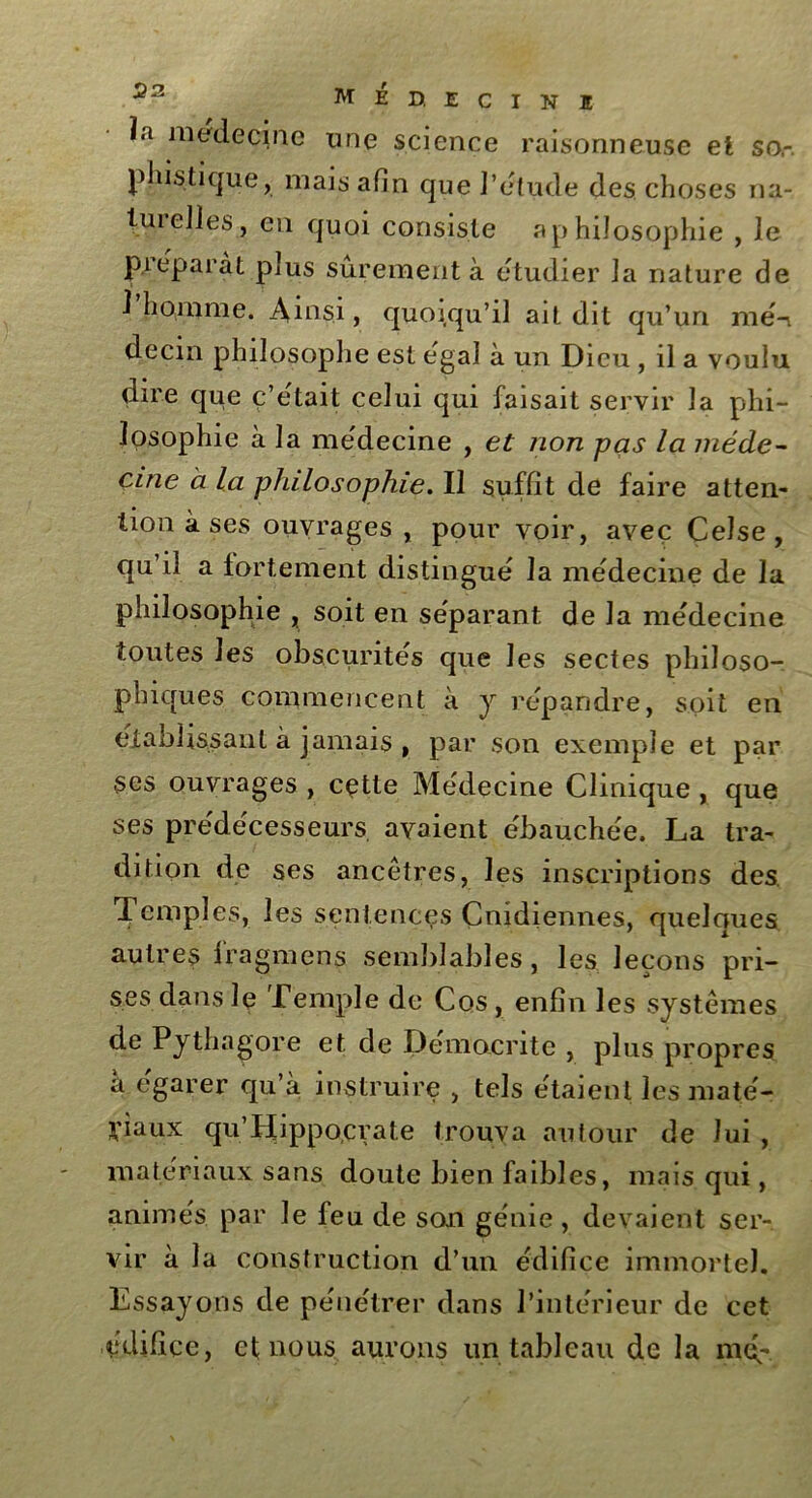 ïa médecine une science raisonneuse et so,-. phistique, mais afin que J’étude des choses na- tui elles, en quoi consiste aphiJosophie , le préparât plus sûrement à étudier la nature de 1 homme. Ainsi, quoiqu’il ait dit qu’un mé-i decm philosophe est égal à un Dieu , il a voulu dire que ç’etait celui qui faisait servir la phi- losophie à la médecine , et non -pas la méde- cine à la philosophie. Il suffit de faire atten- tion à ses ouvrages , pour voir, avec Ceîse, qu’il a fortement distingué la médecine de la philosophie , soit en séparant de la médecine toutes les obscurités que les sectes philoso- phiques commencent à y répandre, soit en établissant à jamais , par son exemple et par ses ouvrages , cette Médecine Clinique , que ses prédécesseurs avaient ébauchée. La tra- dition de ses ancêtres, les inscriptions des Temples, les sentences Cnidiennes, quelques autres fragmens semblables, les leçons pri- ses dans le Temple de Cos, enfin les systèmes de Pythagore et de Démocrite , plus propres yiaux qu’IIippocrate trouva autour de lui , matériaux sans doute bien faibles, mais qui, animés, par le feu de son génie , devaient ser- vir à la construction d’un édifice immortel. Essayons de pénétrer dans l’intérieur de cet édifice, ef nous aurons un tableau de la nul-