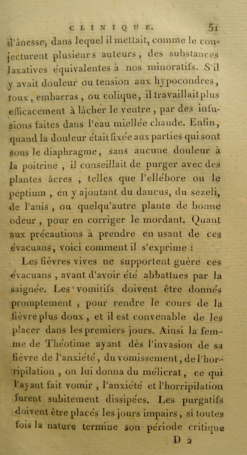 d’anessej dans lequel il mettait, comme le con- jecturent plusieurs auteurs , des substances laxatives équivalentes a nos minoiatils. o il y avait douleur ou tension aux hypocôndres, toux, embarras , ou colique, il travaillait plus efficacement à lâcher le ventre , par des infu- sions faites dans l’eau miellée chaude. Enfin, quand la douleur était fixée aux parties qui sont sous le diaphragme, sans aucune douleur à la poitrine , il conseillait de purger avec des plantes âcres , telles que l’ellébore ou le peptium , en y ajoutant du daucus, du sezeli, de l’anis , ou quelqu’autre plante de bonne odeur , pour en corriger le mordant. Quant aux précautions à prendre en usant de ces évacuans, voici comment il s’exprime : Les fièvres vives ne supportent guère ces évacuans , avant d’avoir été abbattues par la saignée. Les ’ vomitifs doivent être donnés promptement , pour rendre le cours de la fièvre plus doux, et il est convenable de les placer dans les premiers jours. Ainsi la fem- me de Théotime ayant dès l’invasion de sa fièvre de l’anxie'té, du vomissement, de l’hor- ripilation , on lui donna du mélicrat, ce qui l’ayant fait vomir , l’anxiété et l’horripilation furent subitement dissipées. Les purgatifs doivent être placés les jours impairs , si toutes fois la nature termine son période critique D 4