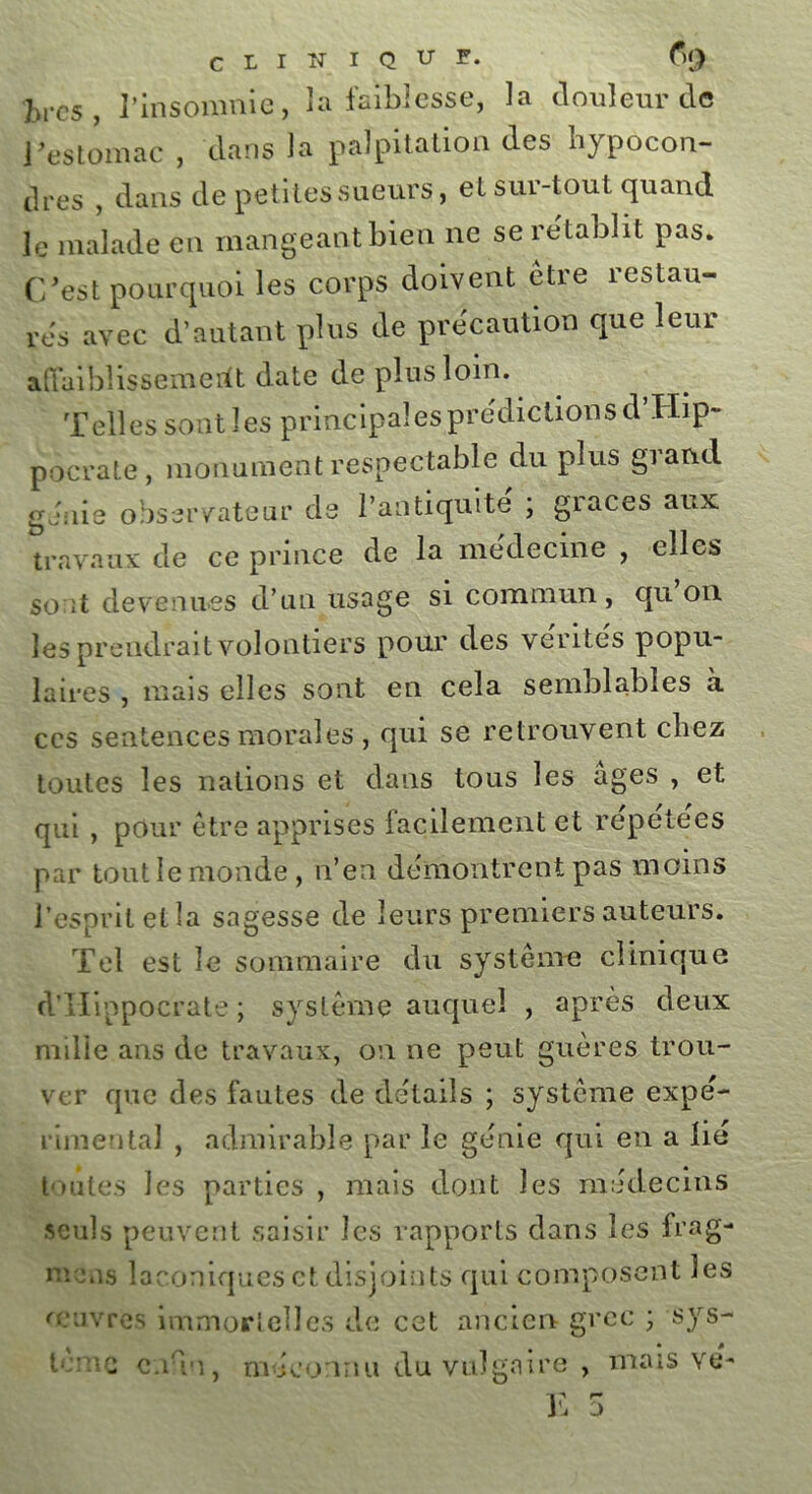 CLIN I Q U F. f)(J hvcs , l’insomnie, la faiblesse, la douleur de Vestomac , dans la palpitation des hypocon- dres , dans de petites sueurs, et sur-tout quand le malade en mangeant bien ne se rétablit pas. C'est pourquoi les corps doivent etre restau- rds avec d’autant plus de précaution que leur affaiblissement date de plus loin. Telles sont les principales prédictions d Hip- pocrate, monument respectable du plus giand génie observateur de l’antiquité ; grâces aux travaux de ce prince de la medecine , elles sont devenues d’un usage si commun, qu on les prendrait volontiers pour des ventes popu- laires , mais elles sont en cela semblables à ces sentences morales , qui se retrouvent cbez toutes les nations et dans tous les âges , et qui , pour etre apprises facilement et répétées par tout le monde, n’en démontrent pas moins l’esprit et la sagesse de leurs premiers auteurs. Tel est le sommaire du système clinique d’Hippocrate; système auquel , après deux nulle ans de travaux, on ne peut guères trou- ver que des fautes de détails ; système expé- rimental , admirable par le génie qui en a lié toutes les parties , mais dont les médecins seuls peuvent saisir les rapports dans les frag- mens laconiques et disjoints qui composent les o uvres immortelles de cet ancien grec ; sys- tème cnnn, méconnu du vulgaire , mais vé-