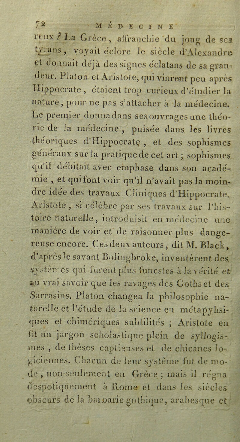 rtux ? La Grèce, affranchie‘du joug doses tyrans , voyait éclore le siècle d*Alexandre donnait déjà des signes eclatans de sagran- deui. Piaf on et Aristote, qui vinrent peu après, Hippocrate , étaient trop curieux d’étudier la nature, pour ne pas s’attacher à la médecine. Le premier donna dans ses ouvrages une théo- rie de la médecine , puisée dans les livres théoriques d’ffippocralç , et des sophismes généraux sur la pratique de cet art ; sophismes qu’il débitait avec emphase dans son acadé- mie , et qui font voir qu’il n’avait pas la moin- dre idee des travaux Cliniques d’Hippocrate. Aristote , si célèbre par ses travaux sur l’his- toire naturelle , introduisit en médecine une maniéré de voir et de raisonner plus dange- reuse encore. C es deux auteurs, dit M. Black, d’après le savant Bol ingbroke, inventèrent des. systèmes qui furent plus funestes à la vérité et au vrai savoir que les ravages des Gothset des Sarrasins. Platon changea la philosophie na- turelle et l’étude de la science en métapyhsi- ques et chimériques subtilités ; Aristote en ht un jargon scholastique plein de syllogis- mes , de thèses captieuses et de chicanes lo- giciennes. Chacun de leur système fut de mo- de , non-seulement en Grèce; mais il régna despotiquement à Rome et dans les siècles obscurs delà bainarie gothique, arabesque et