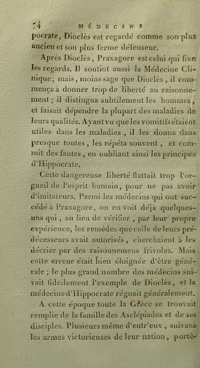 pocrate, Dioclès est regarde comme son plus ancien et son plus ferme défenseur. AP rès Dioclès , Praxagore est celui qui fixe les regards. Il soutint aussi la Médecine Cli- nique ; mais, moins sage que Dioclès , il com- mença à donner trop de liberté au raisonne- ment; il distingua subtilement les hommes, et faisait dépendre la plupart des maladies de leurs qualités. Ayant vu que les vomitifs étaient utiles dans les maladies , il les donna dans presque toutes , les répéta souvent , et com- mit des fautes , en oubliant ainsi les principes d’Hippocrate. Cette dangereuse liberté flattait trop l’or- gueil de l’esprit humain, pour ne pas avoir d’imitateurs. Parmi les médecins qui ont suc- cédé à Praxagore, on en voit déjà quelques- uns qui , au lieu de vérifier , par leur propre expérience, les remèdes que celle de leurs' pré- décesseurs avait autorisés , cherchaient à les décrier par des raisonnemens frivoles. Mais cette erreur était bien éloignée d’être géné- rale ; le plus grand nombre des médecins sui- vait fideilement l’exemple de Dioclès, et la médecine d’Hippocrate régnait généralement. A cette époque toute la Gfècc se trouvait remplie de la famille des Asclépiades et de ses disciples. Plusieurs même d’entr’eux , suivans les armes victorieuses de leur nation, porté-