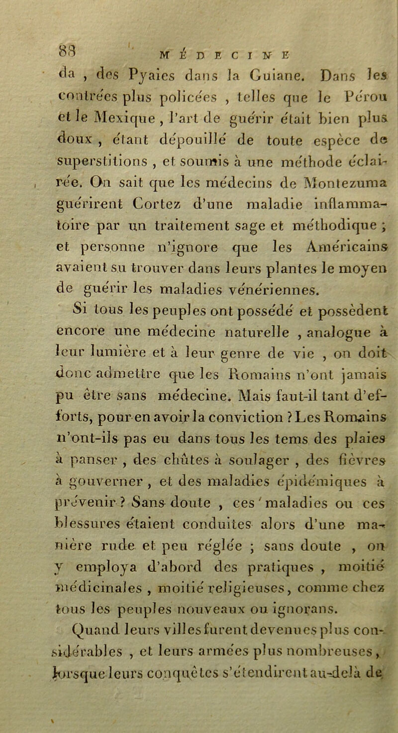 <la , dos Pyaies dans Ja Guiane. Dans les contrées plus policées , telles que Je Pérou et le Mexique , Part de guérir était bien plus doux , étant dépouillé de toute espèce de superstitions , et soumis à une méthode e'clab rèe. On sait que les médecins de Montezuma guérirent Cortez d’une maladie inflamma- toire par un traitement sage et méthodique ; et personne n’ignore que les Américains avaient su trouver dans leurs plantes le moyen de guérir les maladies vénériennes. Si tous les peuples ont possédé' et possèdent encore une médecine naturelle , analogue à leur lumière et à leur genre de vie , on doit donc admettre que les Romains n’ont jamais pu être sans médecine. Mais faut-il tant d’ef- forts, pour en avoir la conviction ? Les Romains n'ont-ils- pas eu dans tous les tems des plaies à panser , des chûtes à soulager , des fièvres à gouverner , et des maladies épidémiques à prévenir ? Sans doute , ces ' maladies ou ces blessures étaient conduites alors d’une ma-» nière rude et peu réglée ; sans doute , on y employa d’abord des pratiques , moitié médicinales , moitié religieuses, comme chez tous les peuples nouveaux ou ignorans. Quand leurs villes furent devenues plus con- sidérables , et leurs armées plus nombreuses , Jorsque leurs conquêtes s'étendirent au-delà de