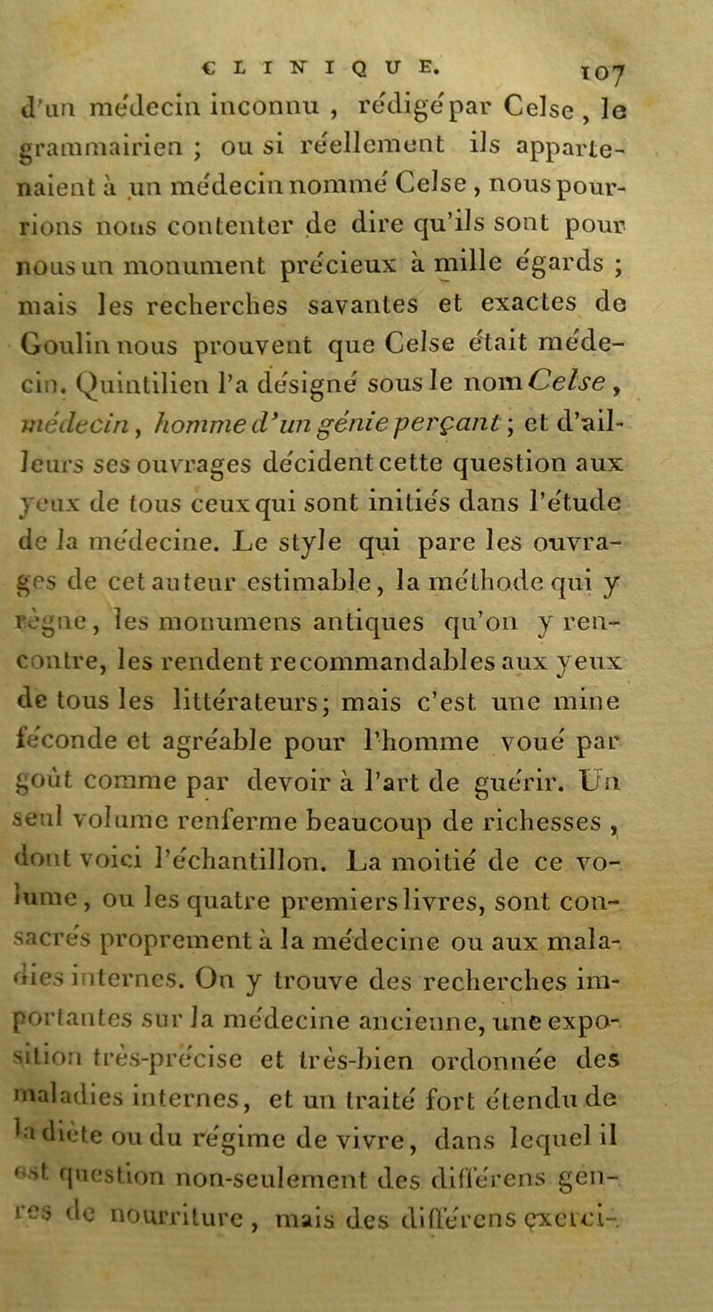 CLINIQUE. XOrj d'un médecin inconnu , rédigé par Celse , 1g grammairien ; ou si réellement ils apparte- naient à un médecin nomme Celse , nous pour- rions nous contenter de dire qu’ils sont pour nous un monument précieux à mille égards ; mais les recherches savantes et exactes de Goulin nous prouvent que Celse était méde- cin. Quintilien l’a désigné sous le nom Celse , médecin, homme d’un génie perçant ; et d’ail- leurs ses ouvrages décident cette question aux jeux de tous ceux qui sont initiés dans l’étude de la médecine. Le style qui pare les ouvra- ges de cet auteur estimable, la méthode qui y règne, les monumens antiques qu’on y ren- contre, les rendent recommandables aux yeux de tous les littérateurs; mais c’est une mine féconde et agréable pour l’homme voué par goût comme par devoir à l’art de guérir. Un seul volume renferme beaucoup de richesses , dont voici l’échantillon. La moitié de ce vo- lume, ou les quatre premiers livres, sont con- sacrés proprement à la médecine ou aux mala- dies internes. On y trouve des recherches im- portantes sur la médecine ancienne, une expo- sition très-précise et très-bien ordonnée des maladies internes, et un traité fort étendu de 1 a diète ou du régime de vivre, dans lequel il «st question non-seulement des différens gen- res de nourriture, mais des diffère ns çxevci-