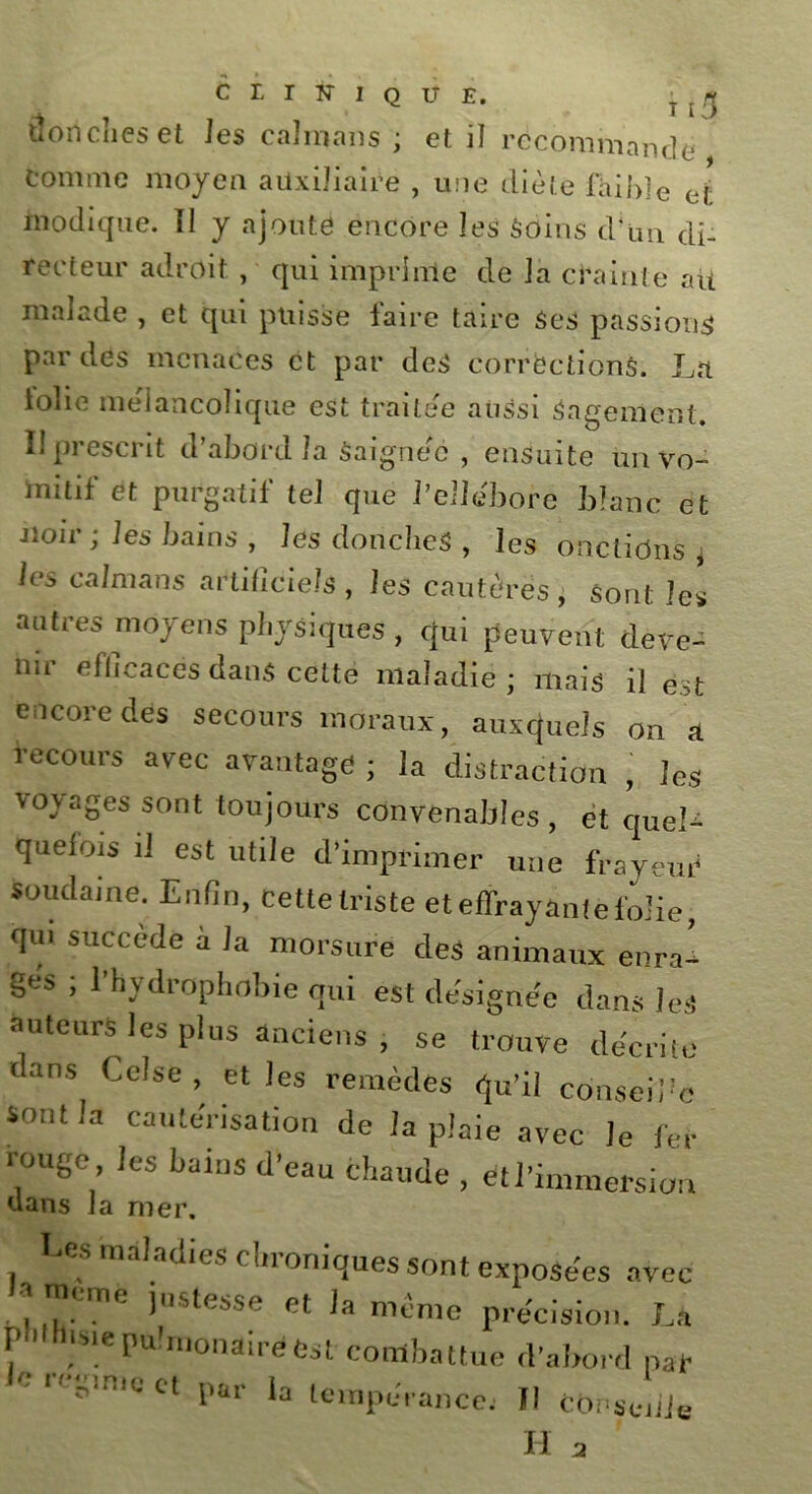 CLINIQUE. t * douches et les caïmans ; et il recommande Comme moyen auxiliaire , u:ie diète faible et modique. Il y ajouté encore les Soins cl*un di- recteur adroit , qui imprime de la crainte ait malade , et qui puisse faire taire Ses passions par des menaces et par des corrections. La tolie mélancolique est traitée aussi Sagement. II prescrit d’abord la Saignée , ensuite un vo- mitif et purgatif tel que l’ellébore blanc et Jioir ; les bains , les doncheS , les onctions , les caïmans artificiels, les cautères, Sont les autres moyens physiques , qui peuvent deve- nir efficaces dans cette maladie; mais il est encore des secours moraux, auxquels on a recours avec avantage ; la distraction , les voyages sont toujours convenables , et quel- quefois il est utile d’imprimer une frayeur soudaine. Enfin, cette triste et effrayante folie, qui succédé a la morsure des animaux enra- ges ; l’hydrophobie qui est désignée dans les auteurs les plus anciens , se trouve décrite dans Celse , et les remèdes qu’il conseibc Sont la cautérisation de la plaie avec Je fer rouge les bains d’eau chaude , et l’immersion dans la mer. Les maladies chroniques sont exposées avec . ? )US‘eSSe et h même précision. Là phthisie pulmonaire Cst combattue d'abord par iC re*mQ « P« ‘a tempérance; Il corsée