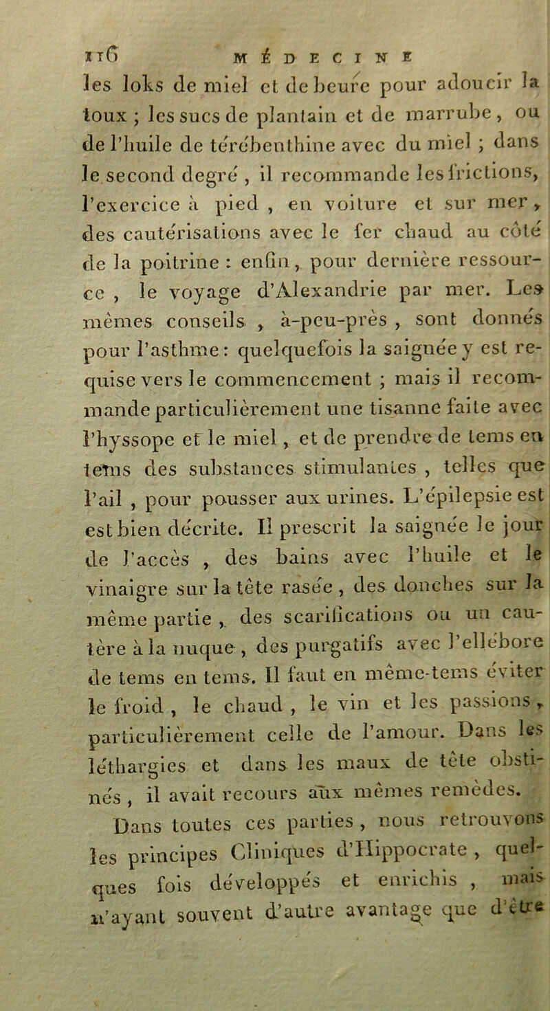 les loks de miel et de heure pour adoucir la toux ; les sucs de plantain et de marrube, ou de l’huile de térébenthine avec du miel ; dans le second degré , il recommande lesirictions, l’exercice à pied , en voiture et sur mer » des cautérisations avec le 1er chaud au côte de la poitrine : enfin, pour dernière ressour- ce , le voyage d’Alexandrie par mer. Le» mêmes conseils , à-peu-près , sont donnes pour l’asthme: quelquefois la saignée y est re- quise vers le commencement ; mais il recom- mande particulièrement une tisanne faite avec l’hyssope et le miel, et de prendre de tems en leîns des substances stimulantes , telles que l’ail , pour pousser aux urines. L’épilepsie est est bien décrite. Il prescrit la saignée le jour de l’accès , des bains avec l’huile et le vinaigre sur la tête rasee , des douches sur la même partie des scarifications ou un cau- tère à la nuque, des purgatifs avec 1 ellénoie de tems en tems. Il laut en meme-tems éviter le froid , le chaud , le vin et les passions r particulièrement celle de l’amour. Dans les léthargies et dans les maux de tète obsti- nés , il avait recours aux mêmes remèdes. Dans toutes ces parties , nous retrouvons les principes Cliniques d’IIippocrate , quel- ques fois développés et enrichis , mais u’ayant souvent d’autre avantage que d’être