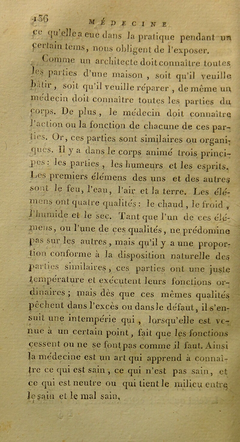 Cc fiu n eue dans J a pratique pendant un f-eL tain teins, nous obligent de l’exposer. Comme un architecte doit connaître toutes les parties d’une maison , soit qu’il veuille l).!hi , soit qu il veuille reparer , de meme un, médecin doit connaître toutes les parties du corps. De plus , le médecin doit connaître 1 action ou la fonction de chacune de ces par- fu >. Or, ces parties sont similaires ou organi- ques. ïî y a dans le corps anime trois princi- pes: les parties, les humeurs et les esprits. Ces premiers élémens des uns et des autres -sont le feu, l’eau, l’air et la terre. Les élé- mens ont quatre qualités : le chaud , le froid , J humide et le sec. Tant que l’un de ces éié- rnens, ou l’une de çes qualités, ne prédominé pas sur les autres , mais qu’il y a une propor- tion conforme à la disposition naturelle des parties similaires, ces parties ont une juste température et exécutent leurs fonctions or- dinaires ; mais dès que ces mêmes qualités pèchent dans l’excès oudansle défaut, il s’en- suit une intempérie qui , lorsqu’elle est ve- nue à un certain point, fait que les fonctions cessent, ou ne se font pas comme il faut. Ainsi la médecine est un art qui apprend à connaî- tre ce qui est sain , ce qui n’est pas sain, et ce qui est neutre ou qui lient le milieu entre le sain et le mal sain,