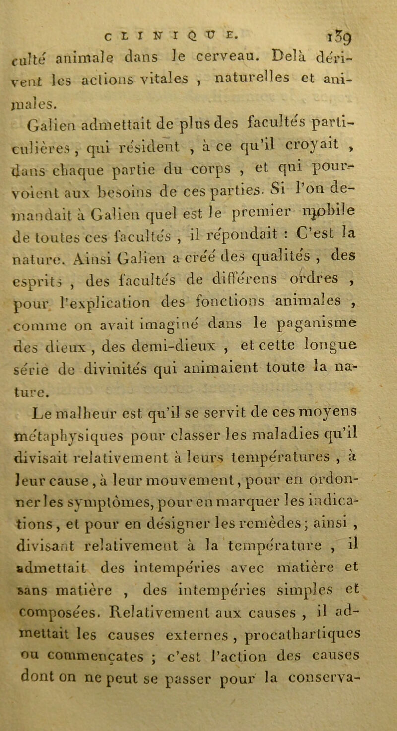 clinique. ïSg culte animale clans le cerveau. Delà déri- vent les actions vitales , naturelles et ani- juales. Galien admettait de plus des facultés parti- culières , qui résident , a ce qu’il croyait y dans chaque partie du corps , et qui pour- voient aux besoins de ces parties. Si l’on de- mandait à Galien quel est le premier njpbile de toutes ces facultés , il répondait : C est la nature. Ainsi Galien a crée des qualités , des esprits , des facultés de diflerens ordres , pour l’explication des fonctions animales , connue on avait imaginé dans le paganisme des dieux , des demi-dieux , et cette longue série de divinités qui animaient toute la na- ture. Le malheur est qu’il se servit de ces moyens métaphysiques pour classer les maladies qu’il divisait relativement à leurs températures , à leur cause , à leur mouvement, pour en ordon- ner les symptômes, pour en marquer les indica- tions , et pour en désigner les remèdes; ainsi , divisant relativement à la température , il admettait des intempéries avec matière et sans matière , des intempéries simples et composées. Relativement aux causes , il ad- mettait les causes externes , procatharliques ou commençâtes ; c’est l’action des causes dont on ne peut se passer pour la conserva-