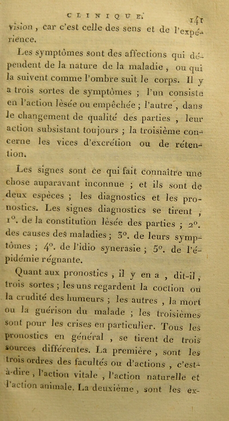 tisîon , car c’est celle des sens et de l’exnj- riénce. Les symptômes sont des affections qui dé- pendent de la nature de la maladie , ou qui la suivent comme l’ombre suit le corps. Il v a trois sortes de symptômes ; l’un consiste en l’action lésée ou empêchée ; l’autre , dans le changement de qualité des parties , leur action subsistant toujours ; la troisième con- cerne les vices d’excrétion ou de réten- tion. Les signes sont ce qui fait connaître une chose auparavant inconnue ; et ils sont de deux espèces ; les diagnostics et les pro- nostics. Les signes diagnostics se tirent i . de la constitution lésée des parties ; 20 des causes des maladies \ 5°. de leurs symp- tômes ; 4°. de l’idio synerasie ; 5°. de l’é- pidémie régnante. Quant aux pronostics , il y en a , dit-il - trois sortes ; les uns regardent la coction ou la crudité des humeurs ; les autres , la mort ou la guérison du malade ; les troisièmes sont pour les crises en particulier. Tous les pronostics en général , se tirent de trois sources différentes. La première , sont les trois ordres des facultés ou d’actions , c’est- a diie , 1 action vitale , l’action naturelle et 1 action animale. La deuxième, sont les ex- 1