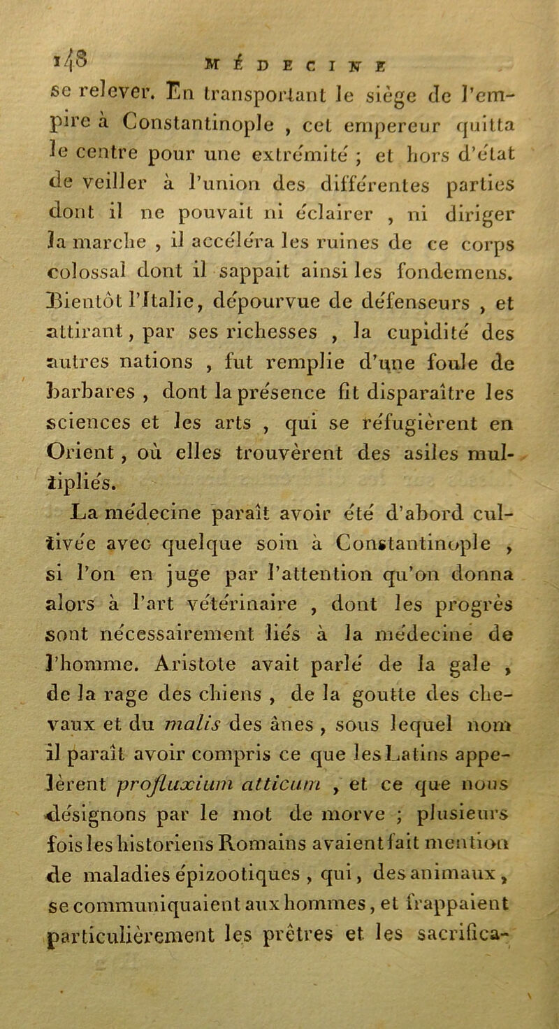 T/Î8 m^deciwe se relever. En transpor-tant le siège de l’em- pire à Constantinople , cet empereur quitta le centre pour une extrémité ; et hors d’état de veiller à l’union des différentes parties dont il ne pouvait ni éclairer , ni diriger la marche , il accéléra les ruines de ce corps colossal dont il sappait ainsi les fondemens. Bientôt l’Italie, dépourvue de défenseurs , et attirant, par ses richesses , la cupidité des autres nations , fut remplie d’une foule de barbares , dont la présence fit disparaître les sciences et les arts , qui se réfugièrent en Orient, où elles trouvèrent des asiles mul- ïipliés. La médecine paraît avoir été d’abord cul- tivée avec quelque soin à Constantinople , si l’on en juge par l’attention qu’on donna alors à l’art vétérinaire , dont les progrès sont nécessairement liés à la médecine de l’homme. Aristote avait parlé de la gale , de la rage des chiens , de la goutte des che- vaux et du malis des ânes , sous lequel nom il paraît avoir compris ce que les Latins appe- lèrent profluxium atticum , et ce que nous désignons par le mot de morve ; plusieurs fois les historiens Romains avaient fait mention de maladies épizootiques , qui, des animaux, se communiquaient aux hommes, et frappaient particulièrement les prêtres et les sacrifica-