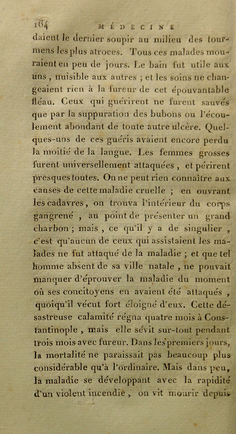 cl aient le dernier soupir au milieu des touf-5 mens les plus atroces. Tous ces malades mou- raient en peu de jours. Le bain fut utile aux uns , nuisible aux autres ; et les soins ne chan- geaient rien à la fureur de cet épouvantable H eau. Ceux qui guérirent ne furent sauvés que par la suppuration des bubons ou l’écou- lement abondant de toute autre ulcère. Quel- ques-Uns de ces guéris avaient encore perdu la moitié de la langue. Les femmes grosses furent universellement attaquées , et périrent presques toutes. On ne peut rien connaître aux causes de cette maladie cruelle ; en ouvrant les cadavres, on trouva l’intérieur du corps gangrené , au pointée présenter un grand charbon ; mais , ce qu’il y a de singulier , c’est qu’aucun de ceux qui assistaient les ma- lades ne fut attaqué de la maladie ; et que tel homme absent de sa ville natale , ne pouvait manquer d’éprouver la maladie du moment où ses concitoyens en avaient été attaqués , quoiqu’il vécut fort éloigné d’eux. Cette dé- sastreuse calamité régna quatre mois à Cons- tantinople , mais elle sévit sur-tout pendant trois mois avec fureur. Dans les’premiers jours, la mortalité ne paraissait pas beaucoup plus considérable qu’à l’ordinaire. Mais dans peu, la maladie se développant avec la rapidité d’un violent incendie , on vit mourir depuis