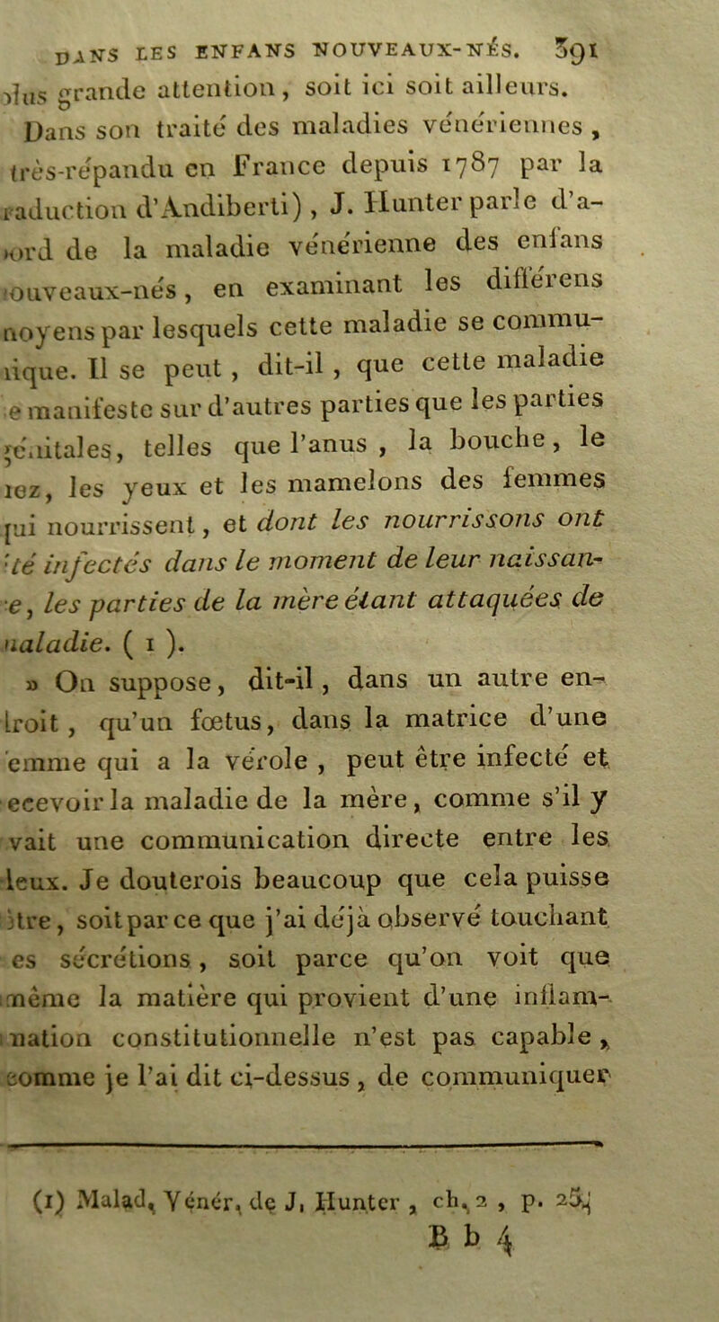 >îus grande attention, soit ici soit ailleurs. Dans son traité des maladies vénériennes, très-répandu en France depuis 1787 par la raduction d’Andiberti), J. Hunter parle d’a- lord de la maladie vénérienne des enlans miiveaux-nés, en examinant les diflérens uoyenspar lesquels cette maladie se commu- îique. Il se peut , dit-il , que cette maladie e manifeste sur d’autres parties que les parties génitales, telles que l’anus , la bouche, le îez, les yeux et les mamelons des femmes pji nourrissent, et dont les nourrissons ont ’ié infectés dans le moment de leur naissan- e, les parties de la mère étant attaquées de ualadie. ( 1 ). » On suppose, dit-il, dans un autre en- Lroit , qu’un fœtus, dans la matrice d’une èmme qui a la vérole , peut être infecté et ecevoirla maladie de la mère, comme s’il y vait une communication directe entre les •leux. Je douterois beaucoup que cela puisse dre, soitpareeque j’ai déjà observé touchant es sécrétions, soit parce qu’011 voit que meme la matière qui provient d’une inÜarn- nation constitutionnelle n’est pas capable* comme je l’ai dit ci-dessus , de communiquer m