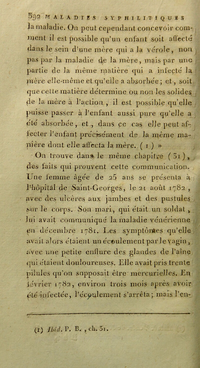 la maladie. Ou peut cependant concevoir com- ment il est possible qu’un entant soit affecté dans le sein d’une mère qui a la vérole, non pas par la maladie de la mèpe, mais par une partie de la même matière qui a infecté la mère elle-même et qu’elle a absorbée ; et, soit que cel te matière détermine ou non les solides de la mère à l’action , il est possible qu elle puisse passer à l’enfant aussi pure qu’elle a été absorbée, et, dans ce cas elle peut af- fecter l’enfant précisément de la même ma- nière dont elle affecta la mère. ( i ) » On trouve dan» le même chapitre (5i), des faits qui prouvent cette communication. Une femme âgée de 25 ans se présenta à l’hôpital de Saint-Georges, le 21 août 1782 , avec clés ulcères aux jambes et des pustules sur Je corps. Son mari, qui était un soldat , lui avait communiqué la maladie vénérienne en décembre 1781. Les symptômes qu’elle avait alors étaient un écoulement parle vagin , avec une petite enflure des glandes de l’aine qui étaient douloureuses. Elle avait pris trente pilules qu’on supposait être mercurielles. En février 1782, environ trois mois après avoir çté infectée, l’écpulement s’arrêta; mais l’en-