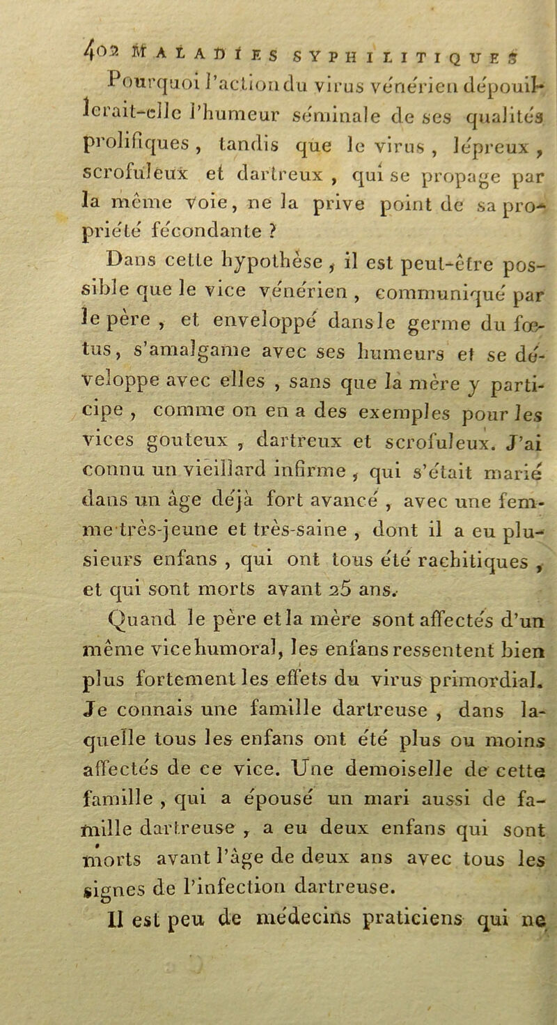 4°fit A t A T) i E s SYPHILITIQUES Pourquoi l’actiondu virus vénérien dépouil- lerait-elle l’humeur séminale de ses qualités, prolifiques , tandis que le virus , lépreux , scrofuleux et dartreux , qui se propage par la même Voie, ne la prive point de sa pro- priété fécondante ? Dans celle hypothèse , il est peut-être pos- sible que le vice vénérien , communiqué par le père, et enveloppé dans le germe du fœ- tus, s’amalgame avec ses humeurs et se dé- veloppe avec elles , sans que la mère y parti- cipe , comme on en a des exemples pour les vices gouteux , dartreux et scrofuleux. J’ai connu un vieillard infirme i qui s’était marié dans un âge déjà fort avancé , avec une fem- me très-jeune et très-saine , dont il a eu plu- sieurs enfans , qui ont tous été rachitiques , et qui sont morts avant ^5 ans. Quand le père etla mère sont affectés d’un même vicehumoral, les enfans ressentent bien plus fortement les effets du virus primordial. Je connais une famille dartreuse , dans la- quelle tous les enfans ont été plus ou moins affectés de ce vice. Une demoiselle de cette famille , qui a épousé un mari aussi de fa- mille dartreuse , a eu deux enfans qui sont morts avant l’âge de deux ans avec tous les signes de l’infection dartreuse.