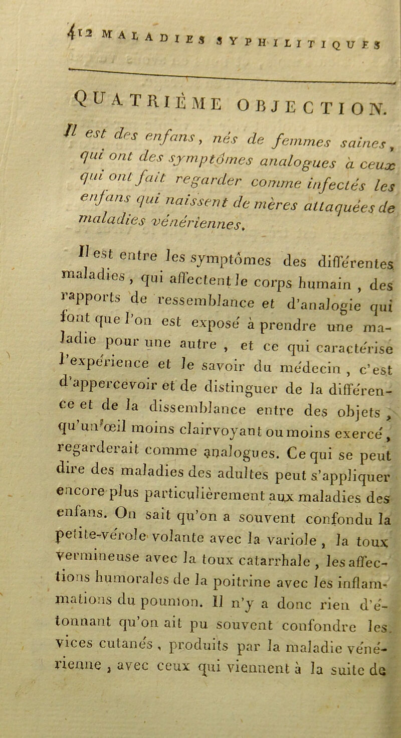 4*2 ma ^ A D I ES S Y P H I L I T I Q U î J QUATRIÈME OBJECTION. 1 es[ des enfans. nés de femmes saines, qui ont des symptômes analogues à ceux qui ont fait regarder comme infectés les enjans qui naissent de mères attaquées de maladies vénériennes. Il est entre les symptômes des differentes nia ac les , qui afiectent Je corps humain , des rapports de ressemblance et d’analogie qui font que J’oa est expose à prendre une ma- ladie pour une autre , et ce qui caractérisé 1 expenence et Je savoir du médecin, c’est d’appercevoir et de distinguer de la différen- ce et de la dissemblance entre des objets , qu’umœiJ moins clairvoyant ou moins exerce, regarderait comme analogues. Ce qui se peut dire des maladies des adultes peut s’appliquer encore plus particulièrement aux maladies des enfans. On sait qu’on a souvent confondu la petite-verole volante avec la variole , la toux vermineuse avec la toux catarrhale , les affec- tions humorales de la poitrine avec les inflam- mations du poumon. Il n’y a donc rien d è- tonnant qu’on ait pu souvent confondre les. vices cutanés , produits par la maladie vènè— ncnue , avec ceux qui viennent a la suite de