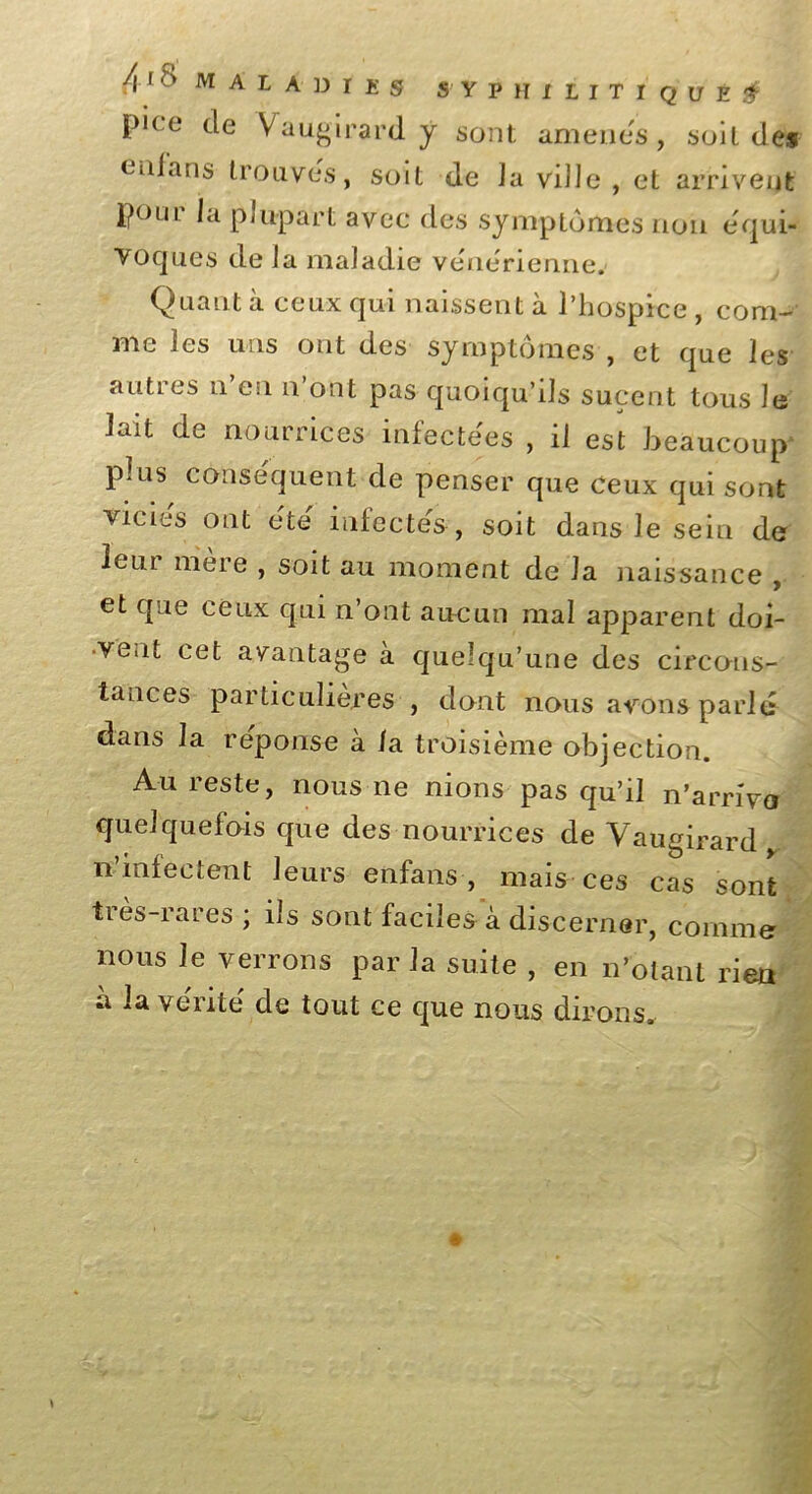 pice de Vaugirard y sont amenés, soit des eiiians trouves, soit de Ja ville , et arrivent poui la plupart avec des symptômes non équi- voques de la maladie venerienne. Quant à ceux qui naissent à l’hospice, com- me les uns ont des symptômes , et que les autres n en n ont pas quoiqu’ils sucent tous le lait de nourrices infectées , il est beaucoup* plus conséquent de penser que ceux qui sont vicies ont efce infectes, soit dans le sein de Icui meie , soit au moment de Ja naissance , et que ceux qui n’ont aucun mal apparent doi- vent cet avantage à quelqu’une des circons- tances particulières , dont nous avons parle dans la réponse à la troisième objection. Au reste, nous ne nions pas qu’il n’arrivo quelquefois que des nourrices de Vaugirard n’infectent leurs enfans , mais ces cas sont très-rares ; ils sont faciles à discerner, comme nous le verrons par la suite , en n’otant rien à lave'rite de tout ce que nous dirons.