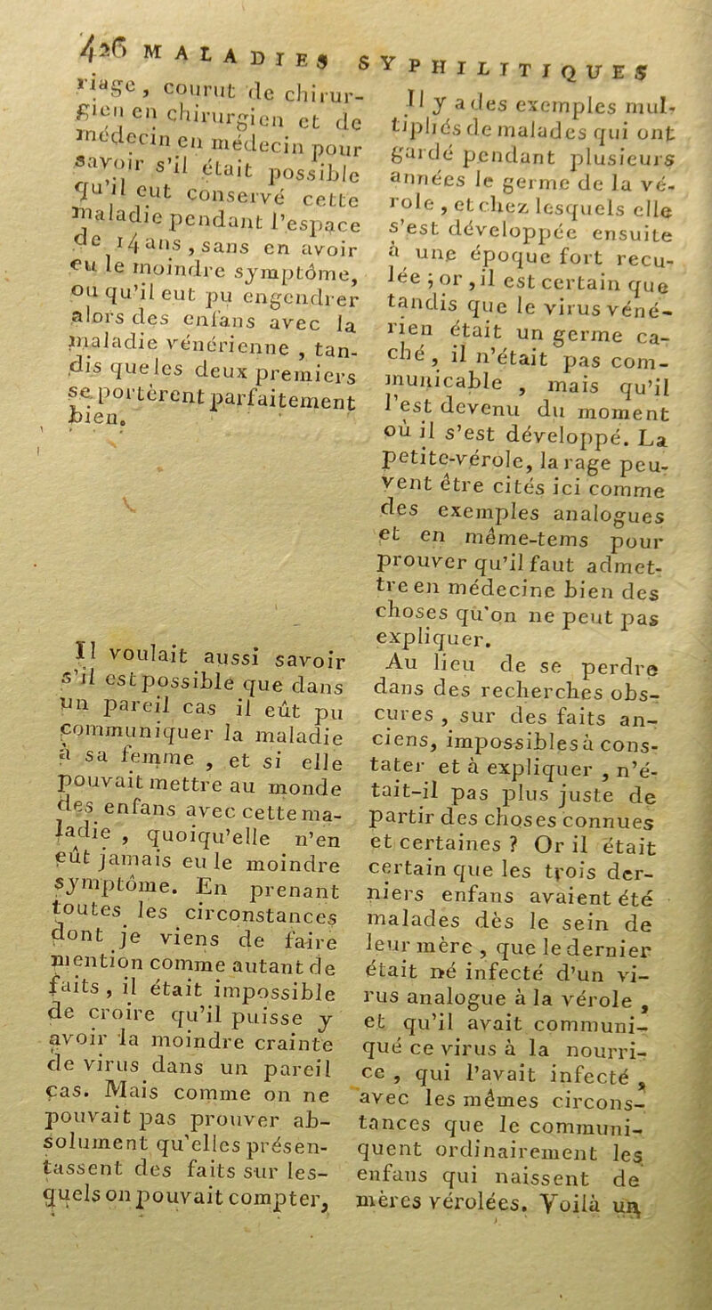 4^ M Al a die 9 S ■n.a5e » courut de chirur- f;icn en chirurgien et de ïnedecin en médecin pour Sa^ir était possible rIu 1 eut conservé cette Tnaladie pendant J’espace «e 14 ans , sans en avoir eu le moindre symptôme, ou qu’il eut pu engendrer alors des enfans avec la J ira la die, vénérienne , tan- dis que les deux premiers se. portèrent parfaitement bien. Il voulait aussi savoir s'il est possible que dans un pareil cas il eût pu communiquer la maladie à sa femme , et si elle pouvait mettre au monde des enfans avec cette ma- laAdlf ? quoiqu’elle 11’en eut jamais eu le moindre symptôme. En prenant toutes les circonstances dont je viens de faire mention comme autant de faits , il était impossible de croire qu’il puisse y avoir la moindre crainte de virus dans un pareil cas. Mais comme on ne pouvait pas prouver ab- solument qu’elles présen- tassent des faits sur les- quels on pouvait compter, Y p H I l I T I Q U E S 11 y a des exemples mul- tipliés de malades qui ont gardé pendant plusieurs années le germe de la vé- 1-ole , et chez lesquels elle s’est développée ensuite a une époque fort recu- lée ; or , il est certain que tandis que le virus véné- lieu était un germe ca- ché , il n’était pas com- municable , mais qu’il 1 est devenu du moment où il s’est développé. La petite-vérole, la rage peu- vent être cités ici comme des exemples analogues et en méme-tems pour prouver qu’il faut admet- treen médecine bien des choses qu’on ne peut pas expliquer. Au lieu de se perdre dans des recherches obs- cures , sur des faits an- ciens, impossibles à cons- tater et à expliquer , n’é- tait-il pas plus juste de partir des choses connues et certaines ? Or il était certain que les trois der- niers enfans avaient été malades dès le sein de leur mère , que le dernier était né infecté d’un vi- rus analogue à la vérole , et qu’il avait communi- qué ce virus à la nourri- ce , qui l’avait infecté s avec les mêmes circons- tances que le communi- quent ordinairement les enfans qui naissent de mères vérolées. Voilà ui^