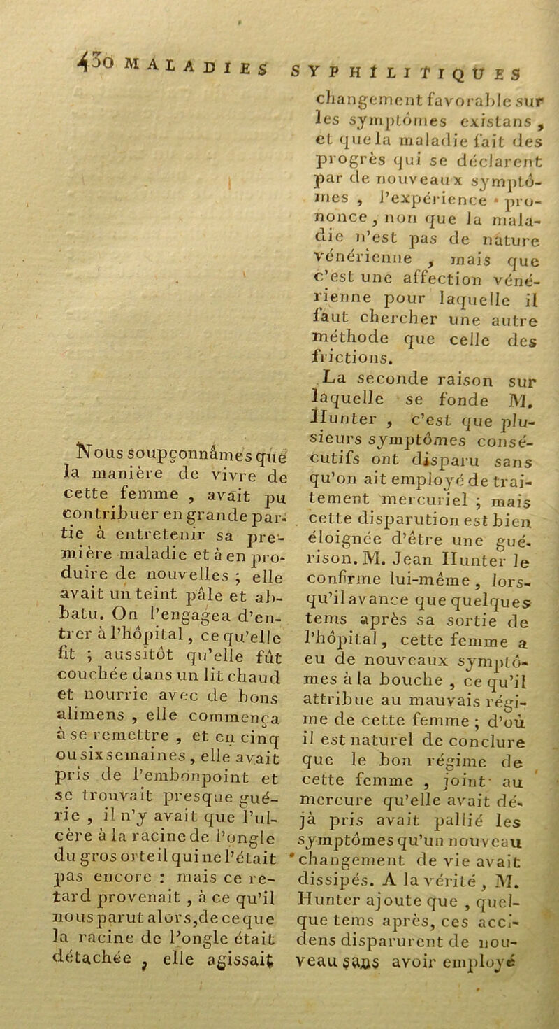 4pO maladies Nous soupçonnâmes que la manière de vivre de cette femme , avait pu contribuer en grande par- tie à entretenir sa pre- mière maladie et à en pro- duire de nouvelles ; elle avait un teint pâle et ab- batu. On l’engagea d’en- trer à l’hôpital, ce qu’elle lit ; aussitôt qu’elle fut couchée dans un lit chaud et nourrie avec de bons alimens , elle commença à se remettre , et en cinq ousixsemaines, elle avait pris de l’embonpoint et se trouvait presque gué- rie , il n’y avait que l’ul- cère à la racine de l’ongle du gros orteil qui ne l’était pas encore : mais ce re- tard provenait , à ce qu’il nous parut alors,de ceque la racine de l’ongle était détachée f elle vagissait syp h 1 ii Tiques changement favorable sur les symptômes existans , et que la maladie fait des progrès qui se déclarent par de nouveaux symptô- mes , l’expérience • pro- nonce, non que la mala- die n’est pas de nature vénérienne , mais que c’est une affection véné- rienne pour laquelle il faut chercher une autre méthode que celle des frictions. La seconde raison sur laquelle se fonde M. Hun ter , c’est que plu- sieurs symptômes consé- cutifs ont disparu sans qu’on ait employé de trai- tement mercuriel ; mais cette disparution est bien éloignée d’être une gué- rison. M. Jean Hunter le confirme lui-même, lors- qu’il avance que quelques tems après sa sortie de l’hôpital, cette femme a eu de nouveaux symptô- mes à la bouche , ce qu’il attribue au mauvais régi- me de cette femme ; d’où il est naturel de conclure que le bon régime de cette femme , joint- au mercure qu’elle avait dé- jà pris avait pallié les symptômes qu’un nouveau 'changement de vie avait dissipés. A la vérité , M. llunter ajoute que , quel- que tems après, ces acci- dens disparurent de nou- veau avoir employé