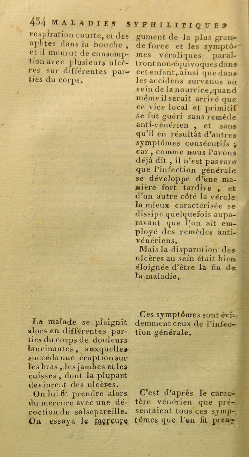 respiration courte, et des aphtes dans la bouche , et il mourut de consomp- tion avec plusieurs ulcè- res sur différentes par— ties du corps. La malade se plaignit alors en différentes par- ties du corps de douleurs lancinantes , auxquelles succéda une éruption sur les bras , les jambes et les cuisses , dont la plupart devinrent des ulcères. On lui Ht prendre alors du mercure avec une dé- coction de salsepareille. On essaya le façreufe VPHILITIQUE» gument de la plus gran- de force et les symptô- mes véroliques paraî- tront non-équivoques dans cet enfant,.ainsi que dans les accidens survenus au sein de la nourrice,quand même Userait arrivé que ce vice local et primitif se fut guéri sans remède anti-vénérien , et sans qu’il en résultât d’autres symptômes consécutifs ’r car , comme nous l’avons déjà dit , il n’est pas rare que l’infection générale se développe d’une ma- nière fort tardive , et d’un autre côté la vérole la mieux caractérisée se dissipe quelquefois aupa- ravant que l’on ait em- ployé des remèdes anti- vénériens. Mais la disparution des ulcères au sein était bien éloignée d’être la fin, de ta maladie,. Ces symptômes sont évr- demment ceux de l’infec- tion générale. C’est d’après le carac- tère vénérien que pré- sentaient tous ces symp- tômes que l'on fit pren-^