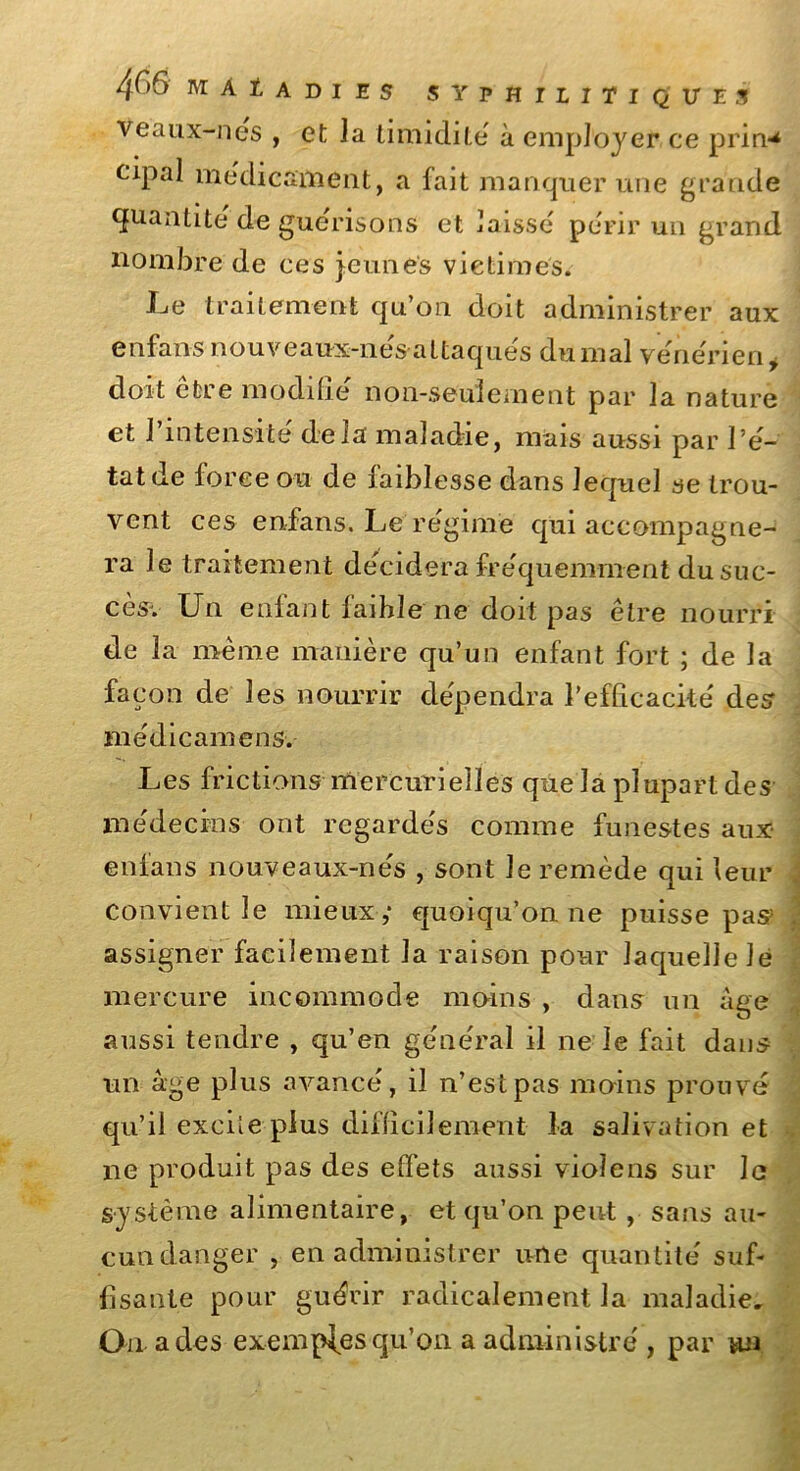 Veaux-nes , et ]a timidité à employer ce prin** eipal médicament, a fait manquer une grande quantité de guérisons et baisse périr un grand nombre de ces jeunes victimes. Le traitement qu’on doit administrer aux enfans nouveaux-nes-a11aques du mal vénérien, doit être modifié non-seulement par la nature et l’intensité delà maladie, mais aussi par l’é- tat de force ou de faiblesse dans lequel se trou- vent ces enfans. Le régime qui accompagne- ra le traitement décidera fréquemment du suc- cès-. Un enfant faible ne doit pas être nourri de la même manière qu’un enfant fort ; de la façon de les nourrir dépendra l'efficacité des médicamens. Les frictions mercurielles que la plupart des médecins ont regardés comme funestes aux enfans nouveaux-nés , sont le remède qui leur convient le mieux,* quoiqu’on ne puisse pas? assigner facilement la raison pour laquelle le mercure incommode moins , dans un âge aussi tendre , qu’en général il ne le fait dans un âge plus avancé, il n’est pas moins prouvé qu’il excileplus difficilement la salivation et ne produit pas des effets aussi vioîens sur Je système alimentaire, et qu’on peut , sans au- cun danger , en administrer une quantité suf- fisante pour guérir radicalement la maladie. On a des exemples qu’on a administré , par un