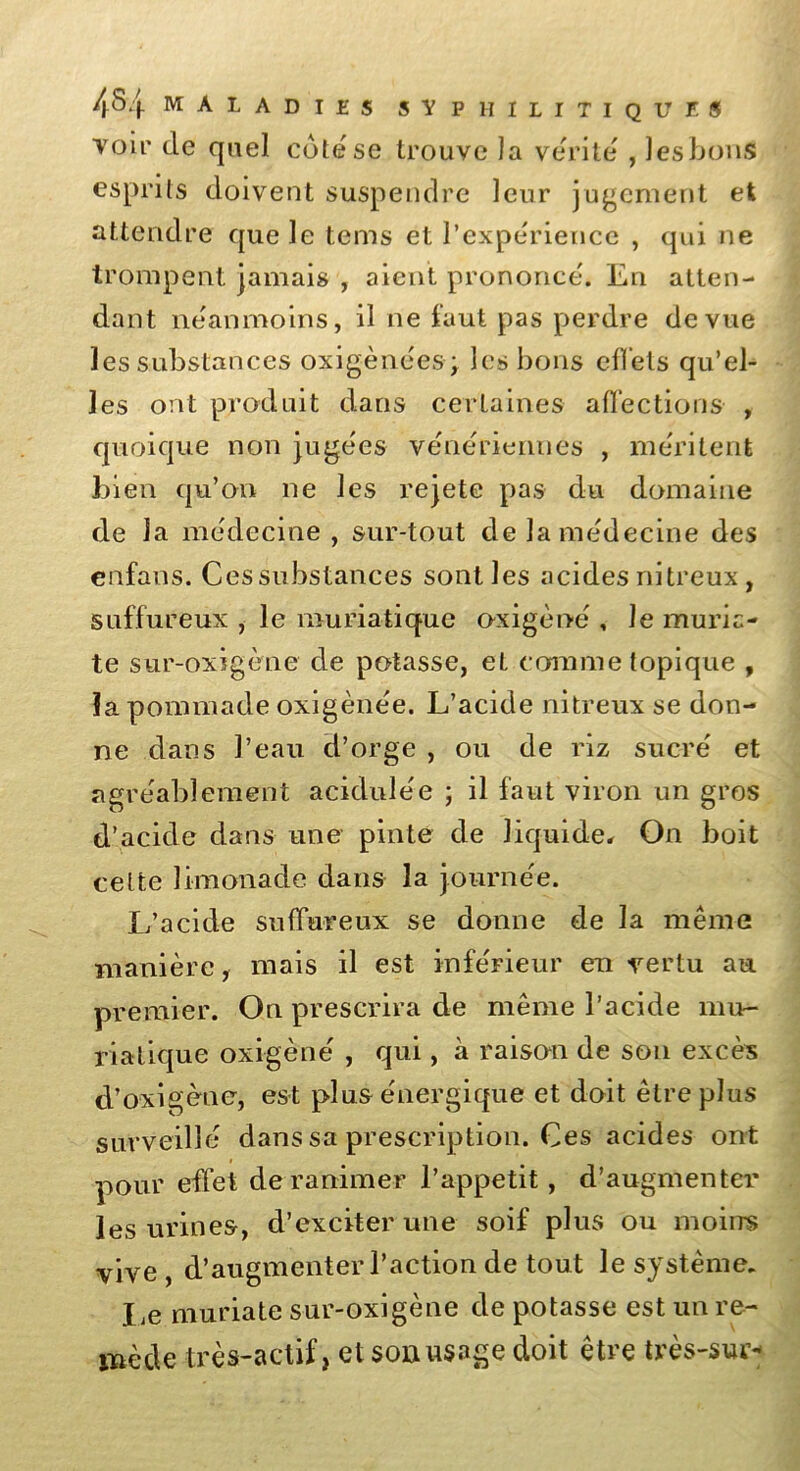 voir de quel cote se trouve la vérité , lesbons esprits doivent suspendre leur jugement et attendre que le tems et l’expérience , qui ne trompent jamais , aient prononcé. En atten- dant néanmoins, il ne faut pas perdre de vue les substances oxigènées ; les bons effets qu’el- les ont produit dans certaines affections , quoique non jugées vénériennes , méritent bien qu’on ne les rejete pas du domaine de la médecine , sur-tout de la médecine des enfans. Ces substances sont les acides nitreux , suffureux , le muriatique oxigèné , le mûrie- te sur-oxigène de potasse, et comme topique , la pommade oxigènée. L’acide nitreux se don- ne dans l’eau d’orge , ou de riz sucré et agréablement acidulée ; il faut viron un gros d’acide dans une pinte de liquide. On boit celte limonade dans la journée. L’acide suffureux se donne de la même manière, mais il est inférieur en vertu au premier. On prescrira de même l’acide mu- riatique oxigèné , qui, à raison de son excès d’oxigèné, est plus énergique et doit être plus surveillé dans sa prescription. Ces acides ont pour effet de ranimer l’appetit, d’augmenter les urines, d’exciter une soif plus ou moins vive , d’augmenter l’action de tout le système. Le muriate sur-oxigène de potasse est un re- mède très-actif, et sou usage doit être très-sur*