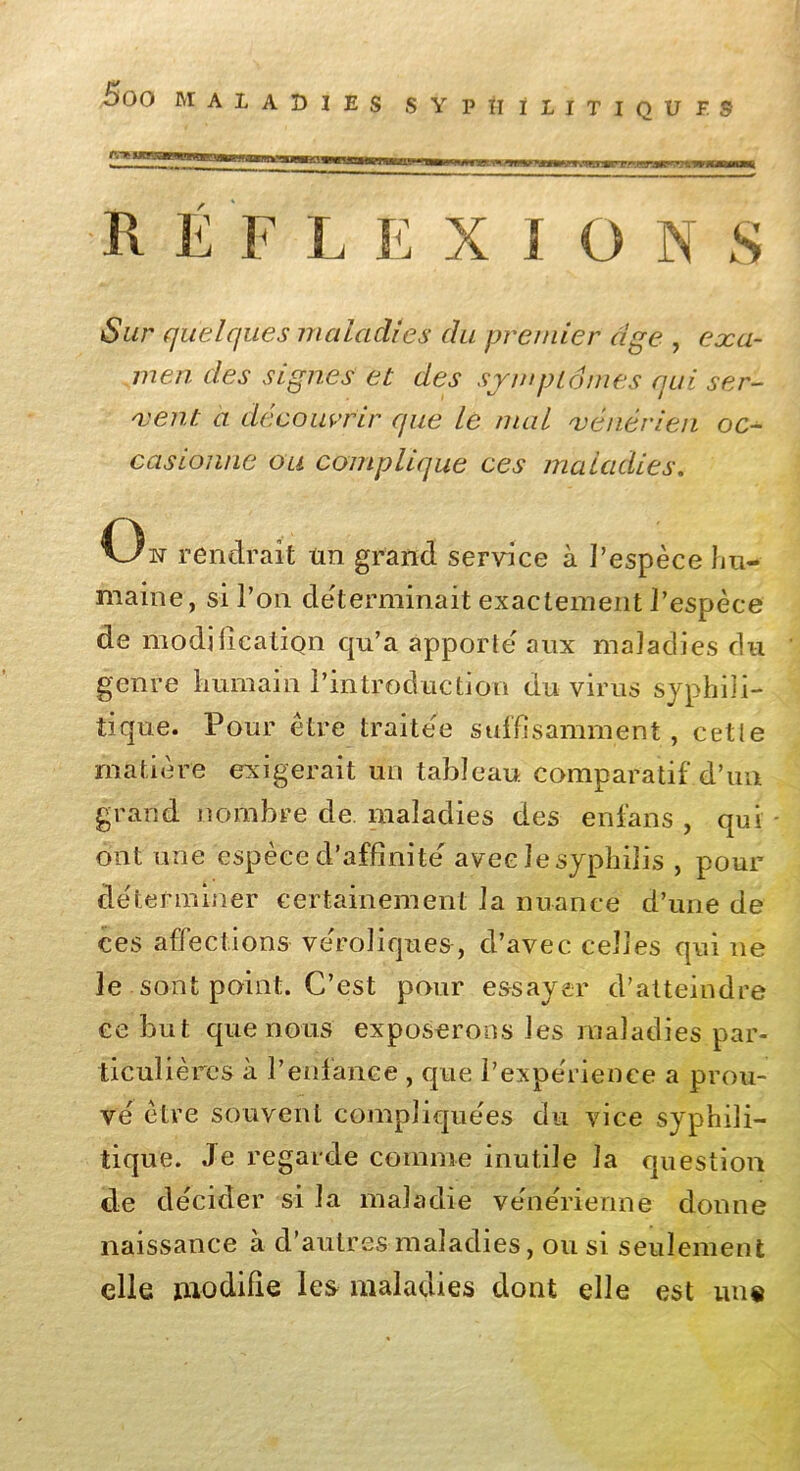 5ûO MAL ADIES SYPHILITIQUES REFLEXIONS Sur quelques maladies du premier âge , exa- men des signes et des symptômes qui ser- vent a découvrir que le mal vénérien oc- casionne ou complique ces ma Ladies. Ou rendrait tm grand service à l’espèce hu- maine, si l’on déterminait exactement l’espèce de modification qu’a apporte' aux maladies du genre humain l’introduction du virus syphili- tique. Pour être traitée suffisamment, cette matière exigerait un tableau comparatif d’un grand nombre de. maladies des enfans , qui ont une espèce d’affinité avec le syphilis , pour déterminer certainement la nuance d’une de ces affections vérolique&, d’avec celles qui 11e le sont point. C’est pour essayer d’atteindre ce but que nous exposerons les maladies par- ticulières à l’enfance , que l’expérience a prou- vé être souvent compliquées du vice syphili- tique. Je regarde comme inutile la question de décider si la maladie vénérienne donne naissance à d’autres maladies, ou si seulement elle modifie les maladies dont elle est un#