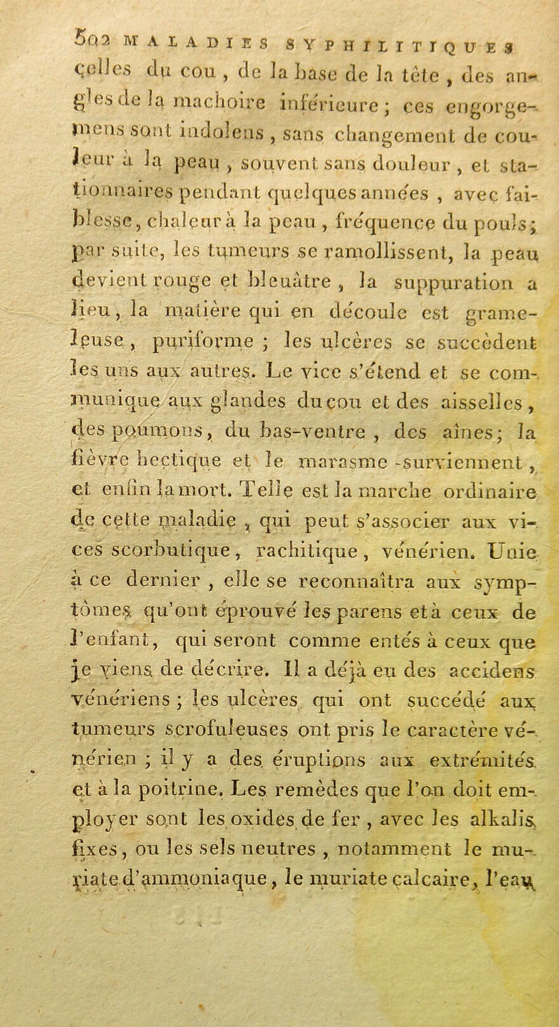 5q 2 MALADIES 8 Y P H I I I T I jolies du cou , de la base de la tête çdes de la mâchoire inférieure; ces QU ES , des an- engorge-. mens sont indoîens , sans changement de cou*» 3eur à la peau , souvent sans douleur , et sta- • . tionnaires pendant quelquesannées , avec fai- blesse, chaleur à la peau , fréquence du pouls; par suite, les tumeurs se ramollissent, la peau devient rouge et bleuâtre , la suppuration a Heu, la matière qui en découle est grame- Ipuse , puriforme ; les ulcères se succèdent les uns aux autres. Le vice s’étend et se com- munique aux glandes ducou et des aisselles, des poumons, du bas-ventre , des aînés; la fièvre hectique et le marasme -surviennent, et enfin fa mort. Telle est la marche ordinaire de cette maladie , qui peut s’associer aux vi- ces scorbutique, rachitique, vénérien. Unie à ce dernier , elle se reconnaîtra aux symp- tômes. qu’on t éprouvé les parens et à ceux de l’enfant, qui seront comme entés à ceux que je yiens. de décrire. Il a déjà eu des accidens vénériens ; les ulcères qui ont succédé aux; tumeurs scrofuleuses ont pris le caractère vé- nérien ; il y a des. éruptions aux extrémités, et à la poitrine. Les remèdes que l’an doit em- ployer sont les oxides de fer , avec les alhalis, fixes, ou les sels neutres , notamment le mu-, yiated’ammoniaque, le muriate calcaire, l’ea^