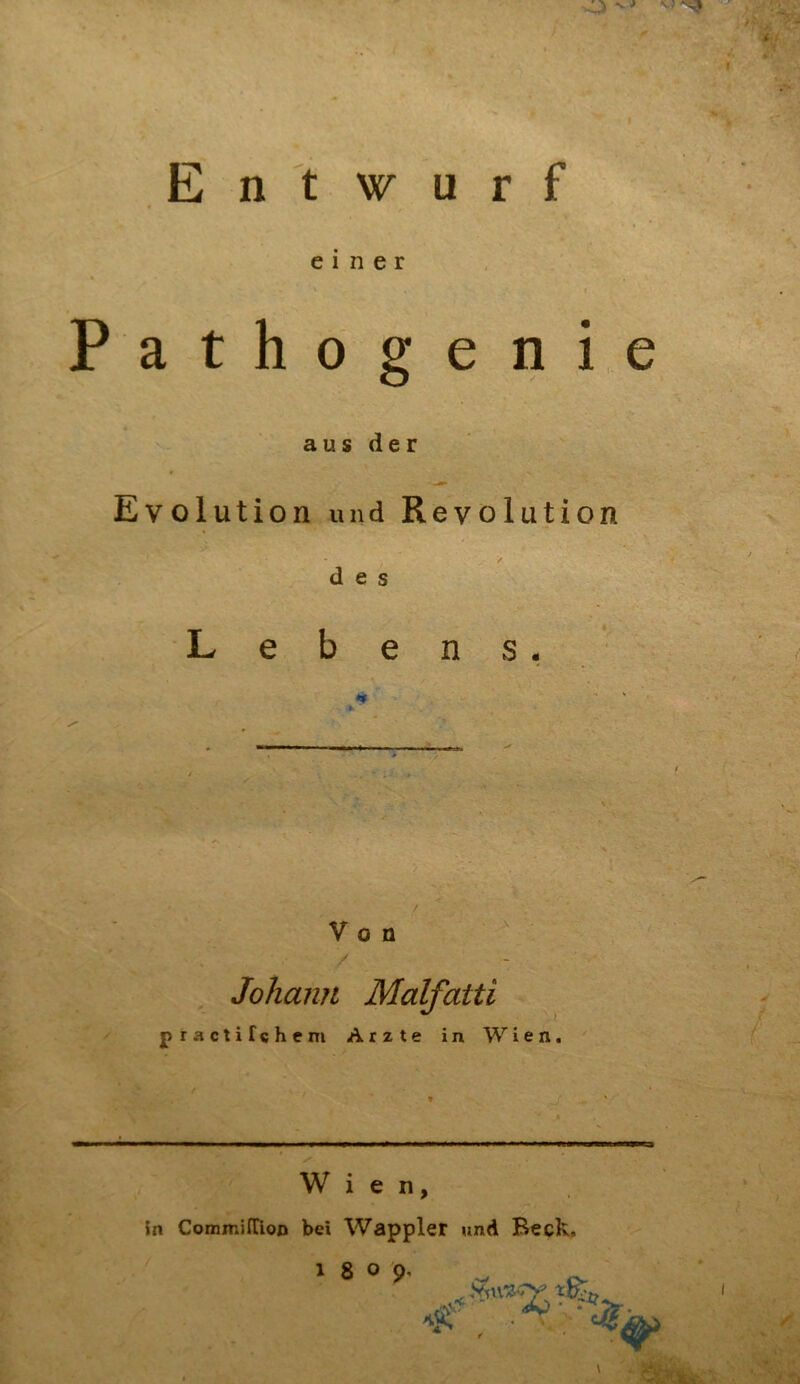 Entwurf einer Pathogenie aus der Evolution und Revolution des Lebens. Von Johann p ractifchem Malfatti Arzte in Wien. i • ^ •f- ’ ' Iiw I. lll Wien, in CommifTion bei Wappler und Beck, I