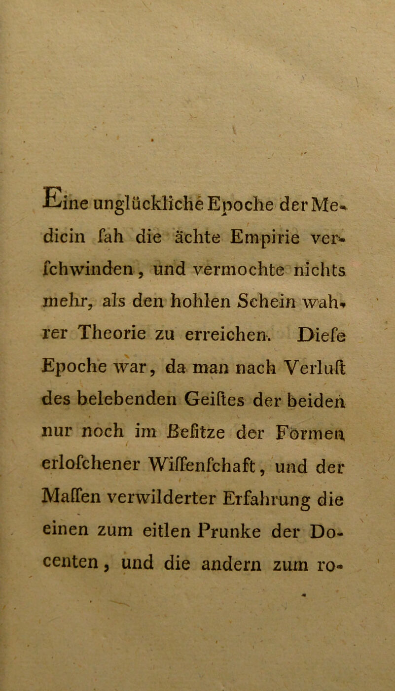 v. ■6-,V »wi ■ \' Eine unglückliche Epoche der Me-% / ^ dicin fah die ächte Empirie vei> fchwiiiden , und vermochte nichts mehr, als den hohlen Schein wah'. rer Theorie zu erreichen. Diefe Epoche war, da man nach Verluft des belebenden Geilles der beiden « nur noch im ßefitze der Förmen ( erlofchener WilTenfchaft, und der Maffen verwilderter Erfahrung die einen zum eitlen Prunke der Do- centen, und die andern zum ro-