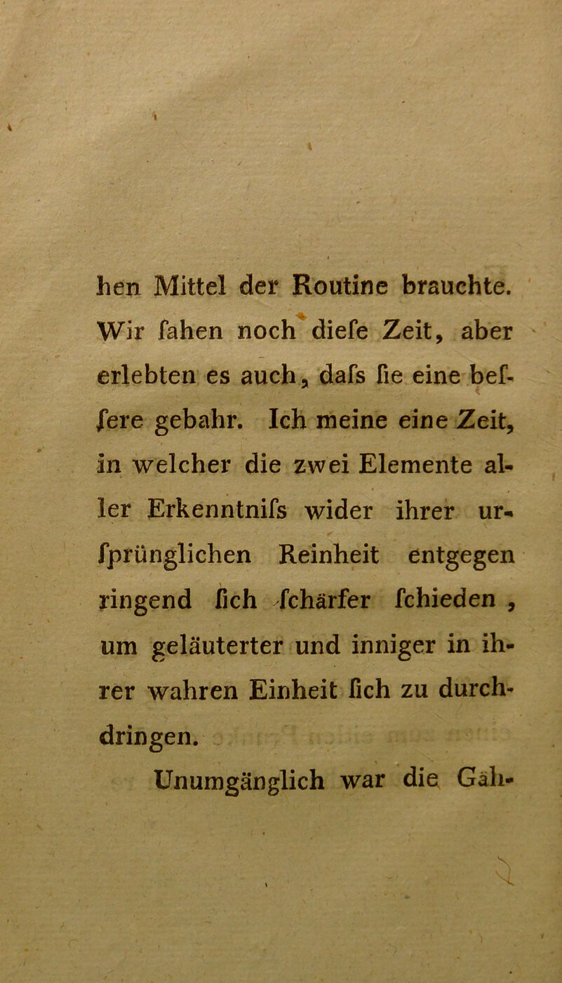 i hen Mittel der Routine brauchte. Wir fahen noch diefe Zeit, aber erlebten es auch, dafs fie eine bef- fere gebahr. Ich meine eine Zeit, in welcher die zwei Elemente al- ler Erkenntnifs wider ihrer ur- fprünglichen Reinheit entgegen ringend fich Schärfer fchieden , um geläuterter und inniger in ih- rer wahren Einheit lieh zu durch* dringen. Unumgänglich war die Gäh-